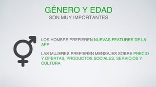 GÉNERO Y EDAD! 
SON MUY IMPORTANTES! 
LOS HOMBRE PREFIEREN NUEVAS FEATURES DE LA 
APP! 
LAS MUJERES PREFIEREN MENSAJES SOBRE PRECIO 
Y OFERTAS, PRODUCTOS SOCIALES, SERVICIOS Y 
CULTURA! 
 