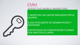 EMM(A) ! 
EFFECTIVE MOBILE MARKETING! 
! 
1 RESPETAR LOS LIMITES INDICADOS POR EL 
USUARIO! 
! 
2 USO INTELIGENTE DE SEGMENTACIÓN Y 
CONTENIDO! 
! 
3 ESTRATEGIA DE COMUNICACIÓN FLEXIBLE 
CON OBJETIVOS CLAROS! 
 