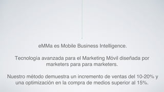 eMMa es Mobile Business Intelligence. ! 
Tecnología avanzada para el Marketing Móvil diseñada por 
marketers para para marketers.! 
! 
Nuestro método demuestra un incremento de ventas del 10-20% y 
una optimización en la compra de medios superior al 15%.! 
 