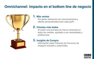 31
Omnichannel: impacto en el bottom line de negocio
1. Más ventas
Por ganar relevancia con comunicaciones y
ofertas personalizadas para cada perfil.
2. Clientes más leales
Al recibir una promesa de marca coherente en
todos los canales, ajustada a sus necesidades y
preferencias.
3. Insights de Compra
Información sobre Patrones de Consumo de
shoppers actuales y potenciales.
 