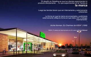 38
“El desafío en Retailing es que tus clientes experimenten tu
producto directamente…. Lo que experimentan en la Tienda es
la marca
Luego las tiendas tienen que ser internamente y externamente
coherentes
La forma en que la marca es proyectada y publicitada
externamente refleja la forma en que debe vivir y trabajar
internamente”
”
Archie Norman, Ex Chairman de ASDA* (1999)
*ASDA: 2º cadena de hipermercados de UK, parte de Grupo Walmart
 