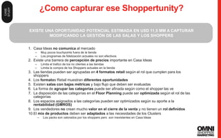 44
¿Como capturar ese Shoppertunity?
1. Casa Ideas no comunica al mercado
– Muy pocos touchpoints fuera de la tienda
– Los programas de fidelización actuales no son efectivos
2. Existe una barrera de percepción de precios importante en Casa Ideas
– Limita el trafico de los no clientes a las tiendas
– Limita la compra de los Shoppers actuales en la tienda
3. Las tiendas pueden ser agrupadas en 4 formatos retail según el rol que cumplen para los
shoppers
4. Los formatos Retail muestran diferentes oportunidades
5. Existen salas con bajas métricas y bajo flujo que deben ser evaluadas
6. La forma de agrupar las categorías puede ser afinada según como el shopper las ve
7. La disposición de las categorías en el Floor Planning puede ser optimizada según el rol de las
categorías
8. Los espacios asignados a las categorías pueden ser optimizados según su aporte a la
rentabilidad (GMROS)
9. Los vendedores no crean mucho valor en el cierre de la venta y no tienen un rol definidos
10.El mix de productos deben ser adaptados a las necesidades de los Clusters
– Los packs son valorados por los shoppers pero son inexistentes en Casa Ideas
EXISTE UNA OPORTUNIDAD POTENCIAL ESTIMADA EN USD 11,5 MM A CAPTURAR
MODIFICANDO LA GESTIÓN DE LAS SALAS Y LOS SHOPPERS
CASE
STUDY
 