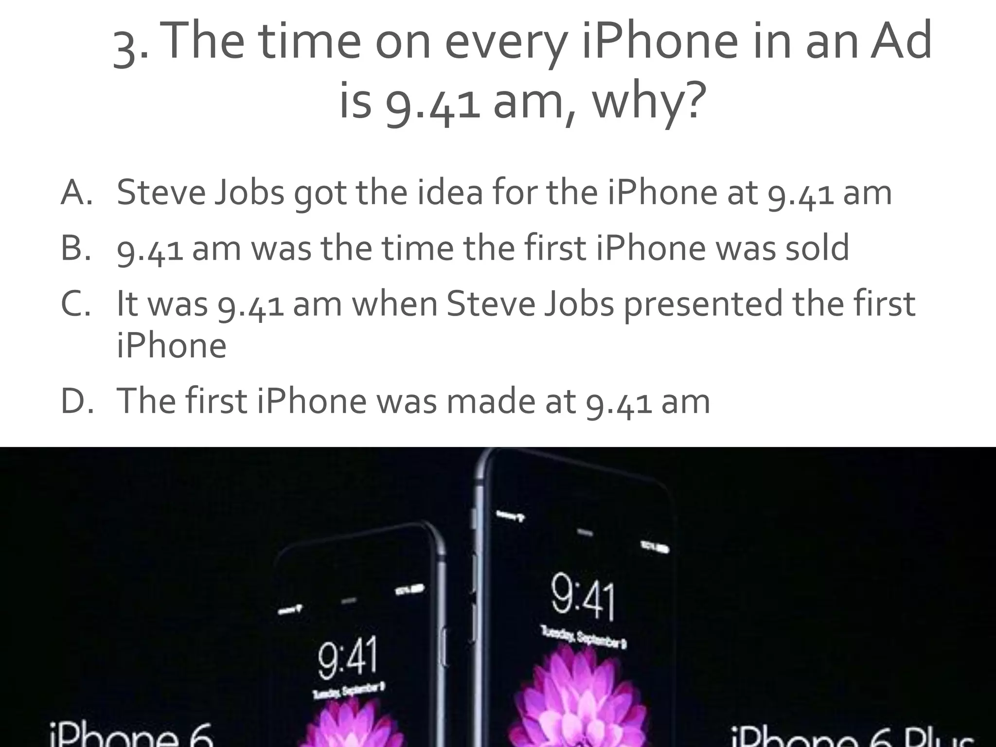 3.The time on every iPhone in an Ad
is 9.41 am, why?
A. Steve Jobs got the idea for the iPhone at 9.41 am
B. 9.41 am was the time the first iPhone was sold
C. It was 9.41 am when Steve Jobs presented the first
iPhone
D. The first iPhone was made at 9.41 am
 