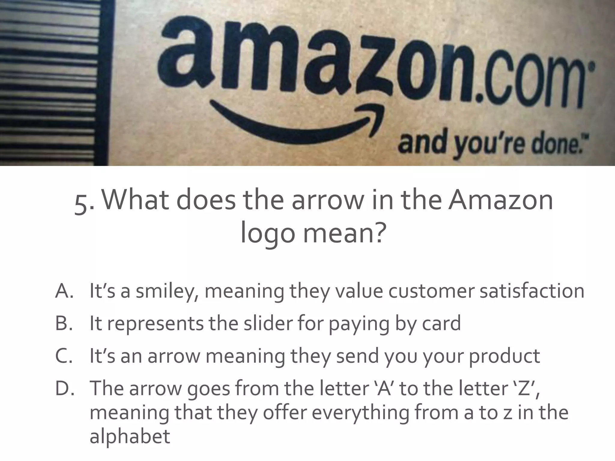5.What does the arrow in the Amazon
logo mean?
A. It’s a smiley, meaning they value customer satisfaction
B. It represents the slider for paying by card
C. It’s an arrow meaning they send you your product
D. The arrow goes from the letter ‘A’ to the letter ‘Z’,
meaning that they offer everything from a to z in the
alphabet
 