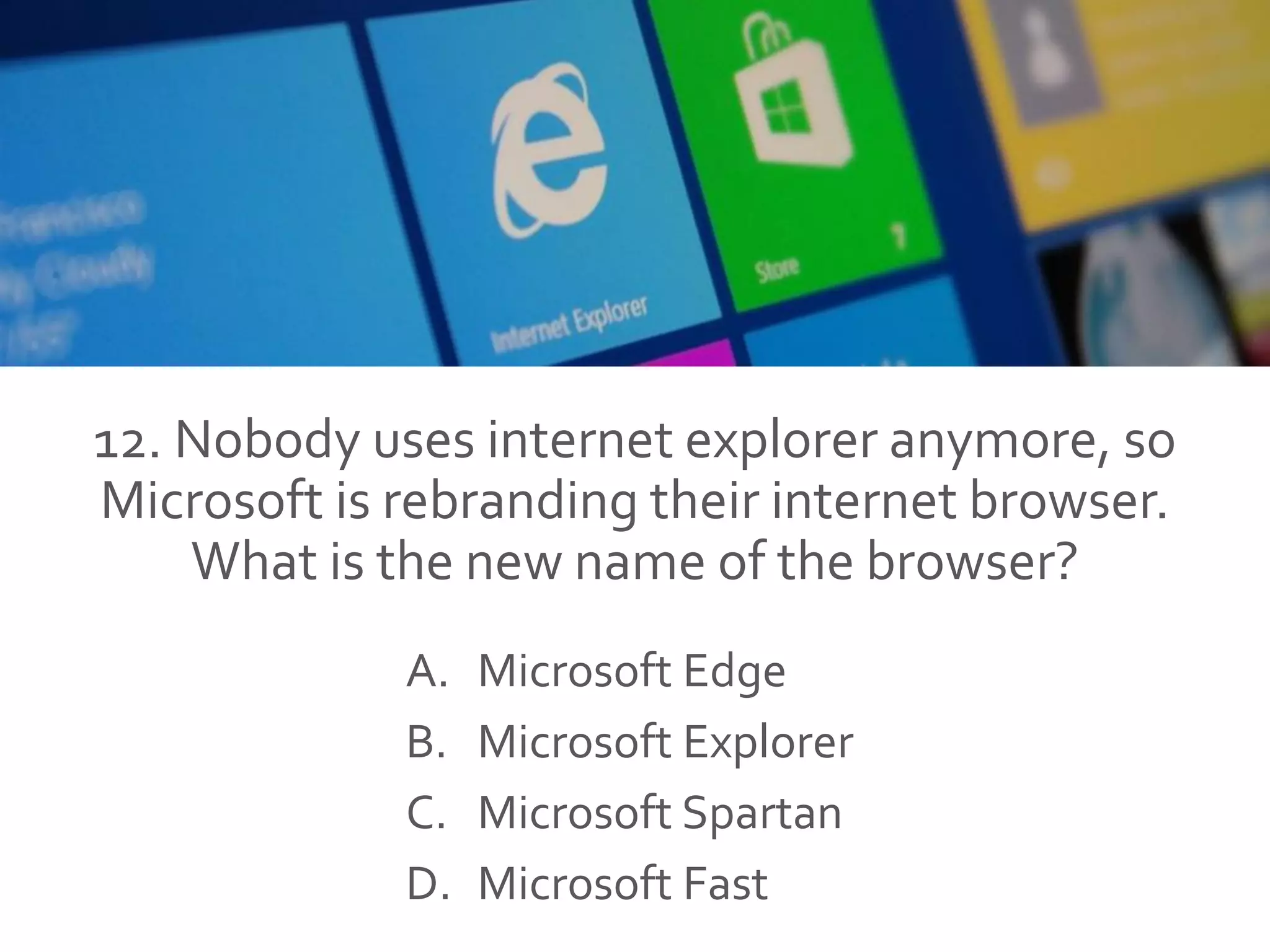12. Nobody uses internet explorer anymore, so
Microsoft is rebranding their internet browser.
What is the new name of the browser?
A. Microsoft Edge
B. Microsoft Explorer
C. Microsoft Spartan
D. Microsoft Fast
 