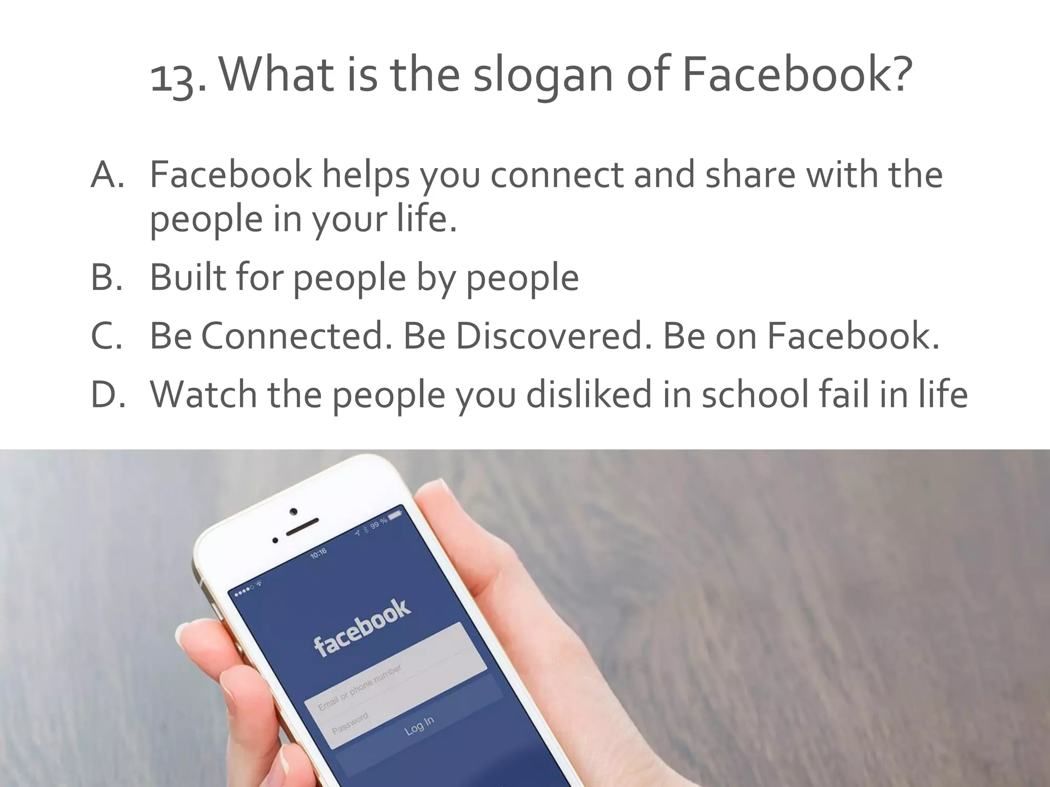 13.What is the slogan of Facebook?
A. Facebook helps you connect and share with the
people in your life.
B. Built for people by people
C. Be Connected. Be Discovered. Be on Facebook.
D. Watch the people you disliked in school fail in life
 