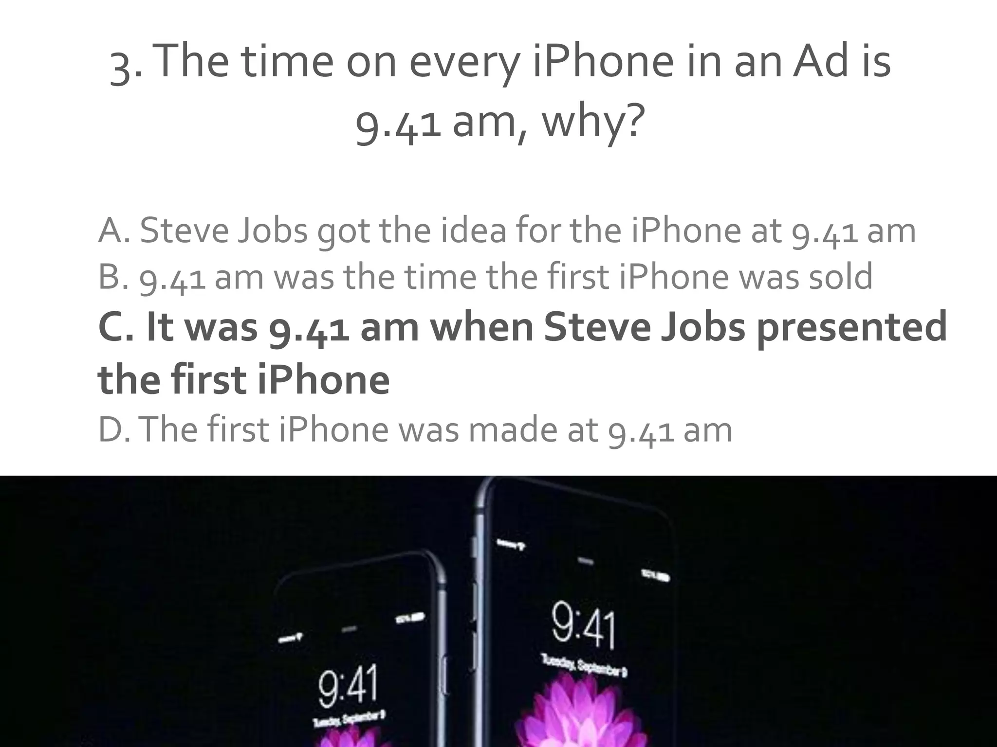 3.The time on every iPhone in an Ad is
9.41 am, why?
A. Steve Jobs got the idea for the iPhone at 9.41 am
B. 9.41 am was the time the first iPhone was sold
C. It was 9.41 am when Steve Jobs presented
the first iPhone
D.The first iPhone was made at 9.41 am
 