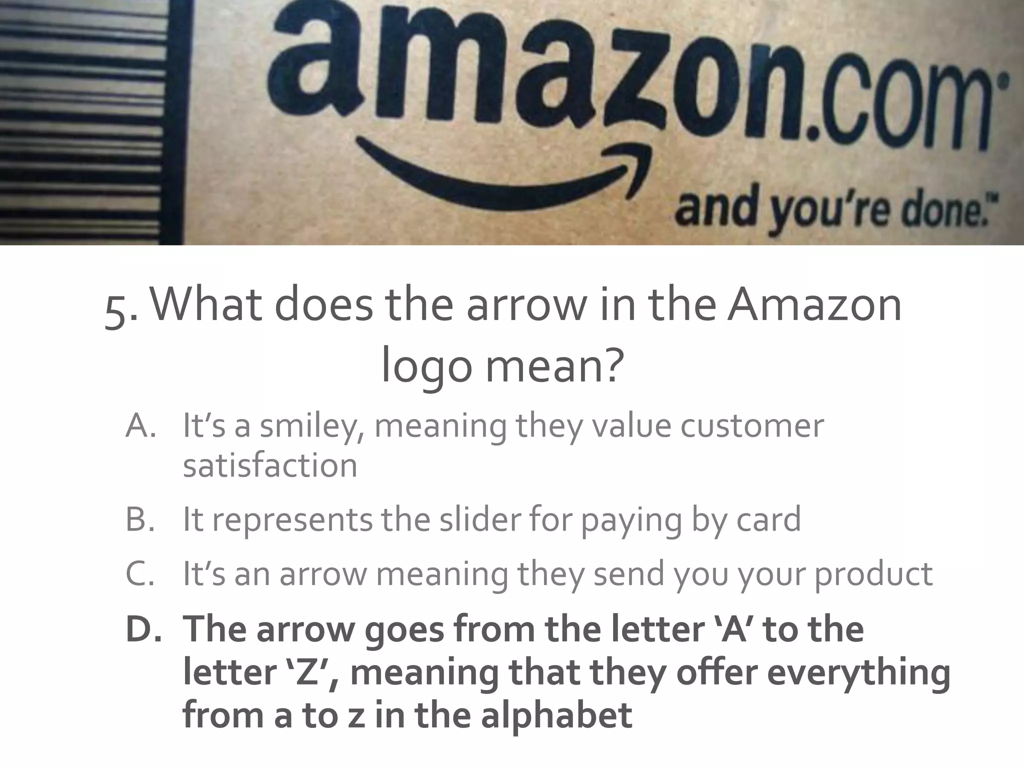 5.What does the arrow in the Amazon
logo mean?
A. It’s a smiley, meaning they value customer
satisfaction
B. It represents the slider for paying by card
C. It’s an arrow meaning they send you your product
D. The arrow goes from the letter ‘A’ to the
letter ‘Z’, meaning that they offer everything
from a to z in the alphabet
 