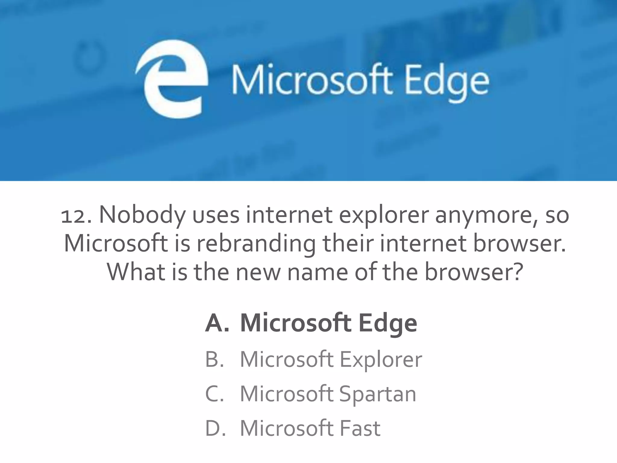 12. Nobody uses internet explorer anymore, so
Microsoft is rebranding their internet browser.
What is the new name of the browser?
A. Microsoft Edge
B. Microsoft Explorer
C. Microsoft Spartan
D. Microsoft Fast
 