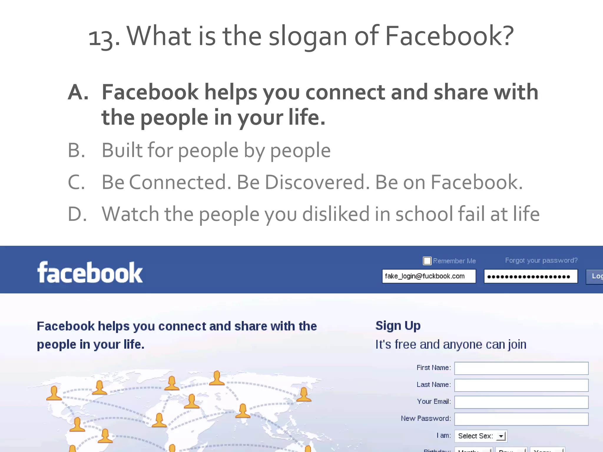13.What is the slogan of Facebook?
A. Facebook helps you connect and share with
the people in your life.
B. Built for people by people
C. Be Connected. Be Discovered. Be on Facebook.
D. Watch the people you disliked in school fail at life
 