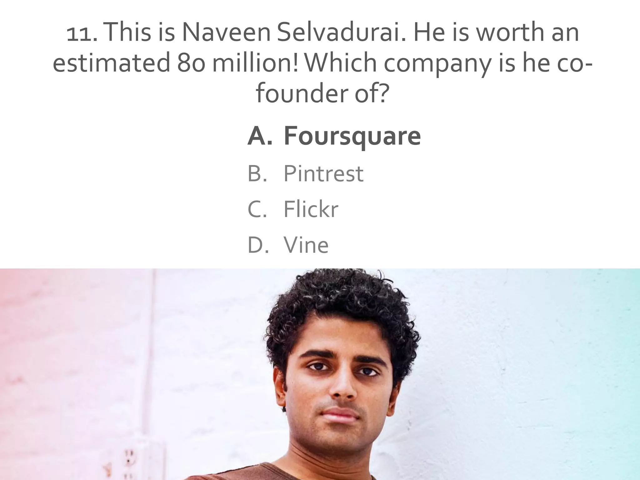 11.This is Naveen Selvadurai. He is worth an
estimated 80 million!Which company is he co-
founder of?
A. Foursquare
B. Pintrest
C. Flickr
D. Vine
 