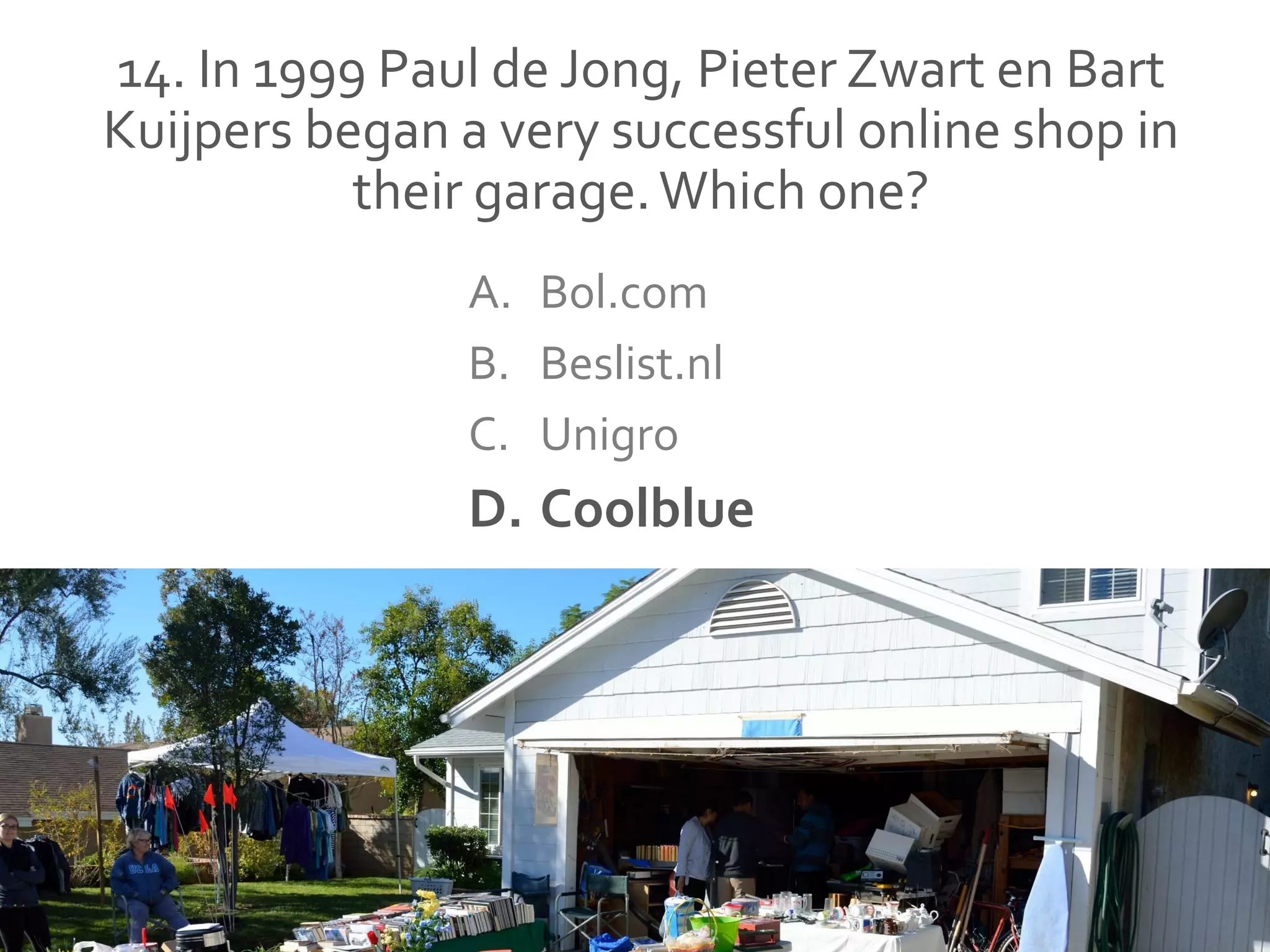 14. In 1999 Paul de Jong, Pieter Zwart en Bart
Kuijpers began a very successful online shop in
their garage.Which one?
A. Bol.com
B. Beslist.nl
C. Unigro
D. Coolblue
 