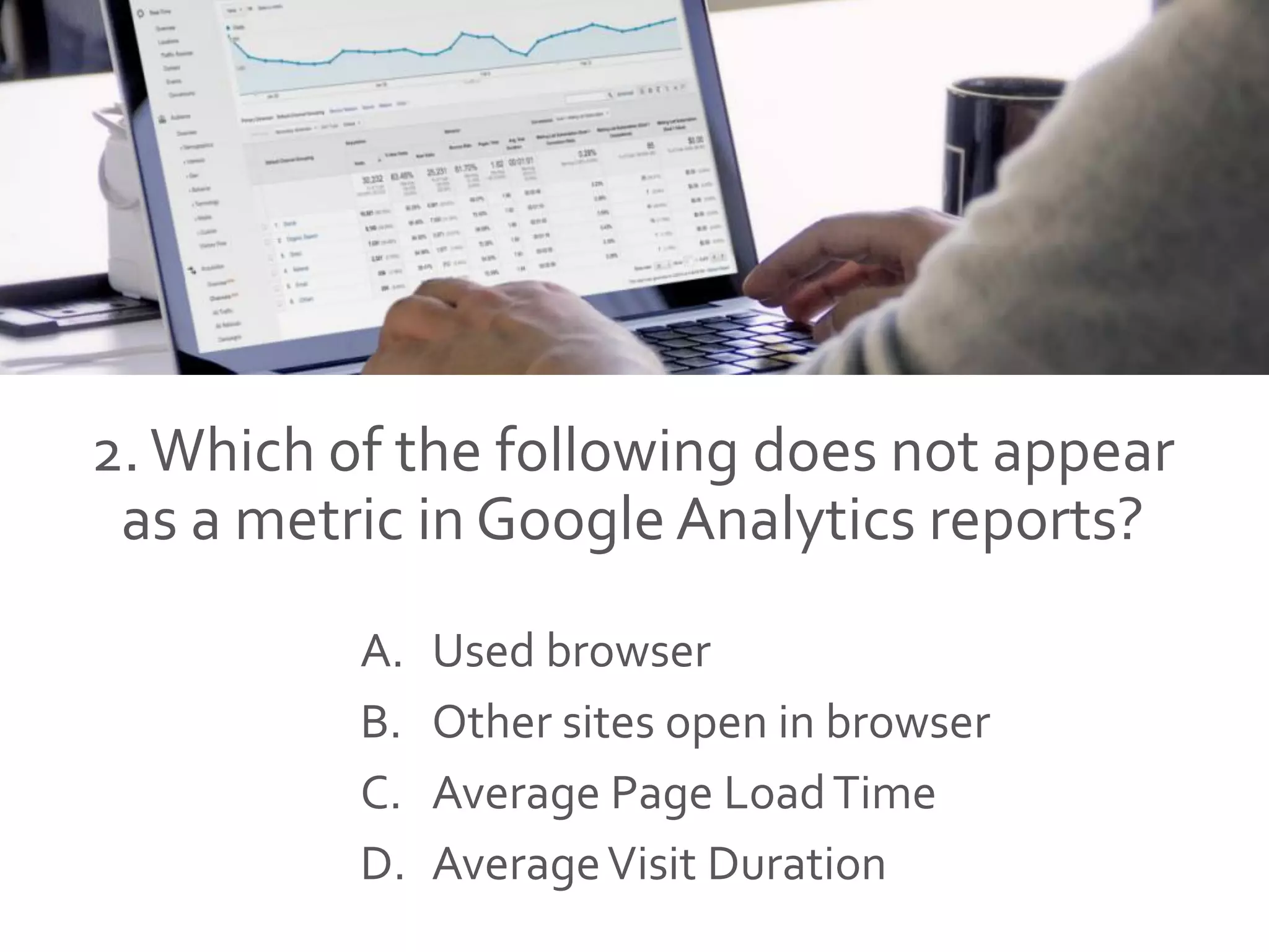 2.Which of the following does not appear
as a metric in Google Analytics reports?
A. Used browser
B. Other sites open in browser
C. Average Page LoadTime
D. AverageVisit Duration
 