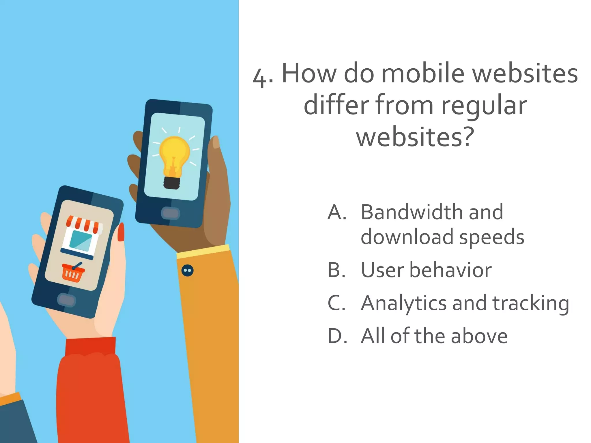 4. How do mobile websites
differ from regular
websites?
A. Bandwidth and
download speeds
B. User behavior
C. Analytics and tracking
D. All of the above
 