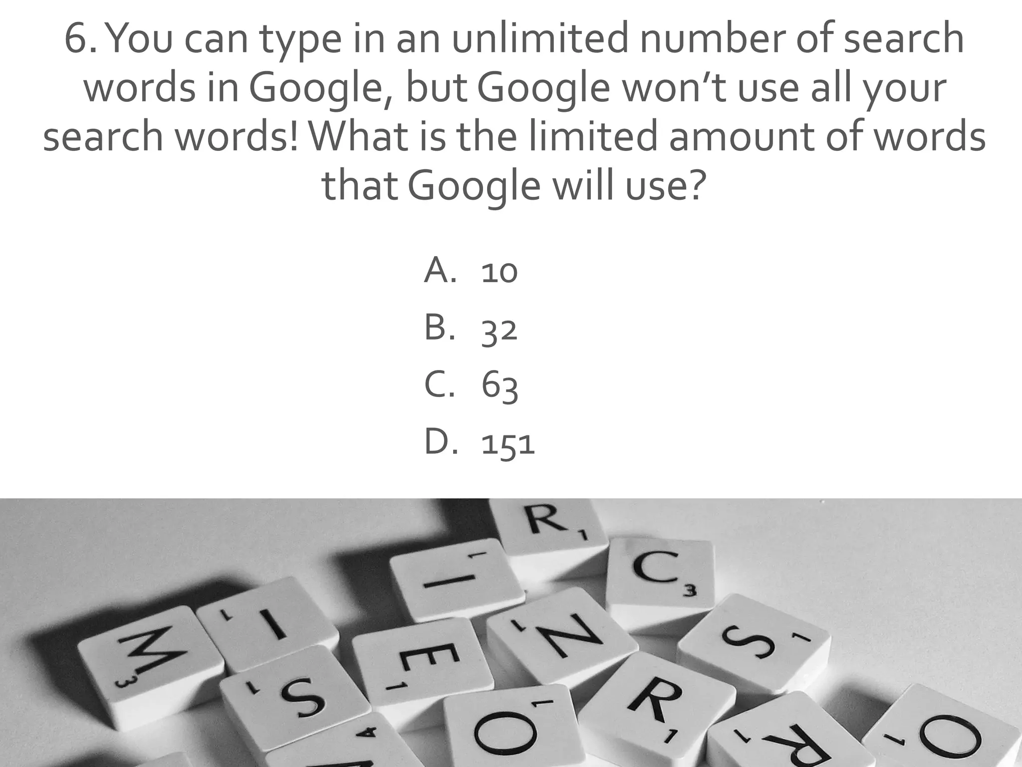 6.You can type in an unlimited number of search
words in Google, but Google won’t use all your
search words!What is the limited amount of words
that Google will use?
A. 10
B. 32
C. 63
D. 151
 