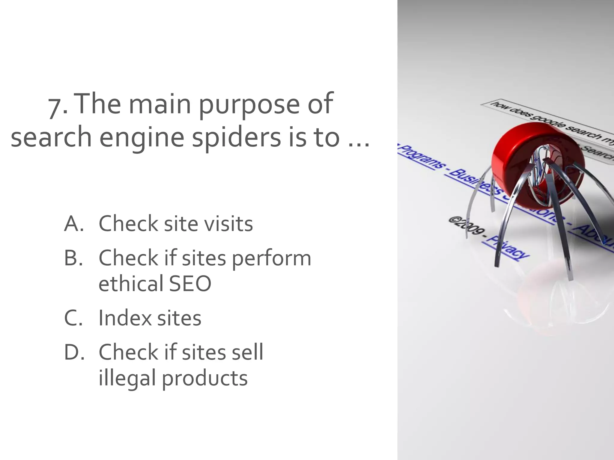 7.The main purpose of
search engine spiders is to …
A. Check site visits
B. Check if sites perform
ethical SEO
C. Index sites
D. Check if sites sell
illegal products
 