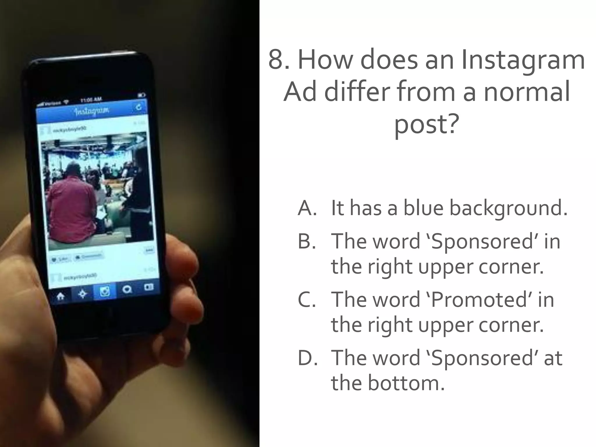 8. How does an Instagram
Ad differ from a normal
post?
A. It has a blue background.
B. The word ‘Sponsored’ in
the right upper corner.
C. The word ‘Promoted’ in
the right upper corner.
D. The word ‘Sponsored’ at
the bottom.
 