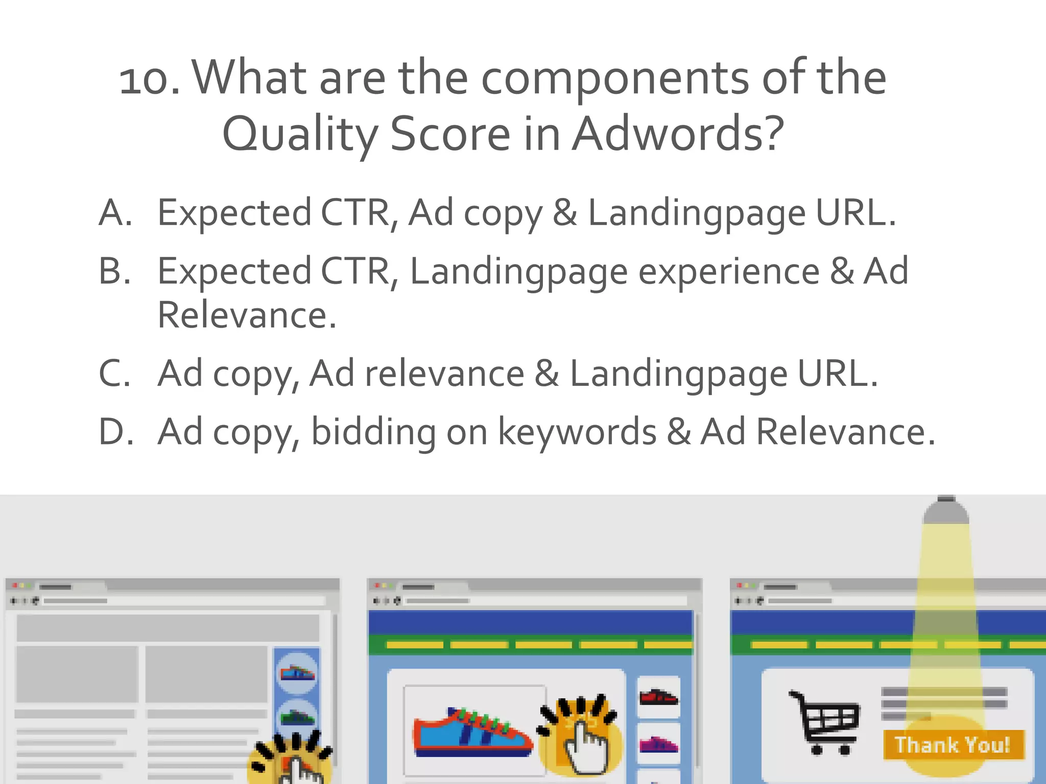 10.What are the components of the
Quality Score in Adwords?
A. Expected CTR, Ad copy & Landingpage URL.
B. Expected CTR, Landingpage experience & Ad
Relevance.
C. Ad copy, Ad relevance & Landingpage URL.
D. Ad copy, bidding on keywords & Ad Relevance.
 