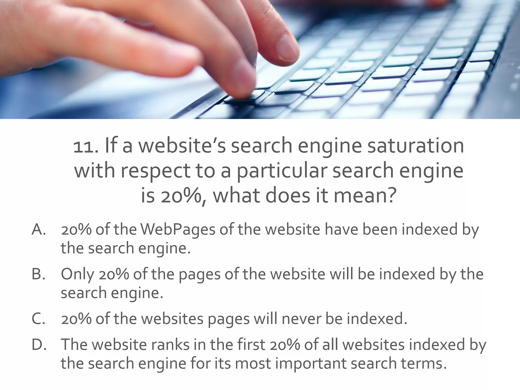 11. If a website’s search engine saturation
with respect to a particular search engine
is 20%, what does it mean?
A. 20% of the WebPages of the website have been indexed by
the search engine.
B. Only 20% of the pages of the website will be indexed by the
search engine.
C. 20% of the websites pages will never be indexed.
D. The website ranks in the first 20% of all websites indexed by
the search engine for its most important search terms.
 