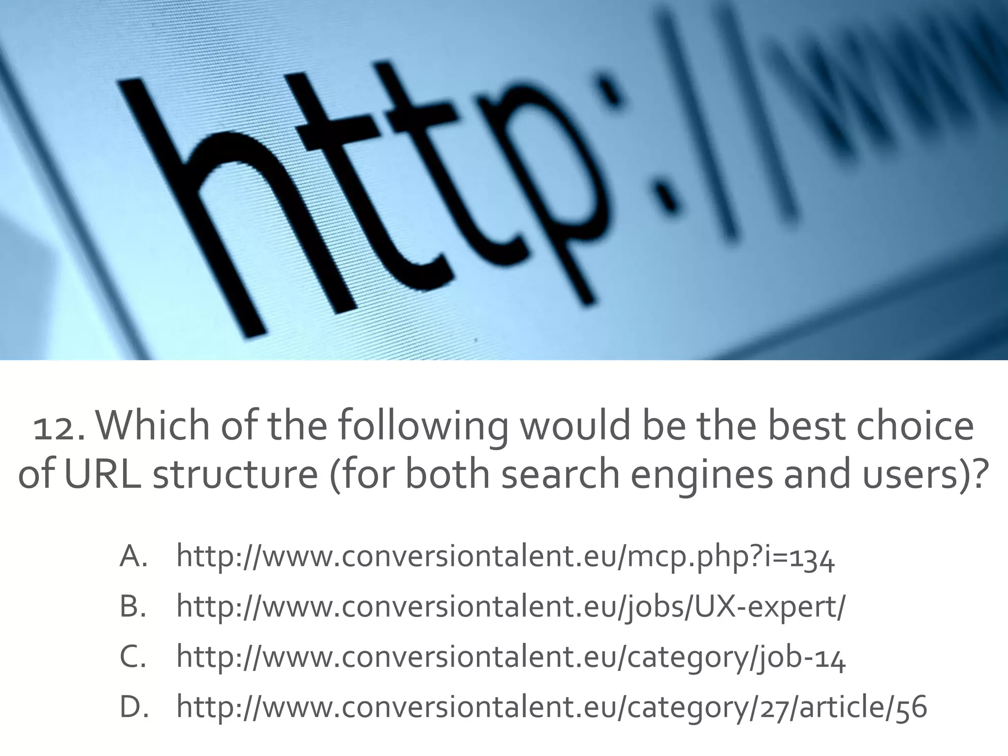 12.Which of the following would be the best choice
of URL structure (for both search engines and users)?
A. http://www.conversiontalent.eu/mcp.php?i=134
B. http://www.conversiontalent.eu/jobs/UX-expert/
C. http://www.conversiontalent.eu/category/job-14
D. http://www.conversiontalent.eu/category/27/article/56
 