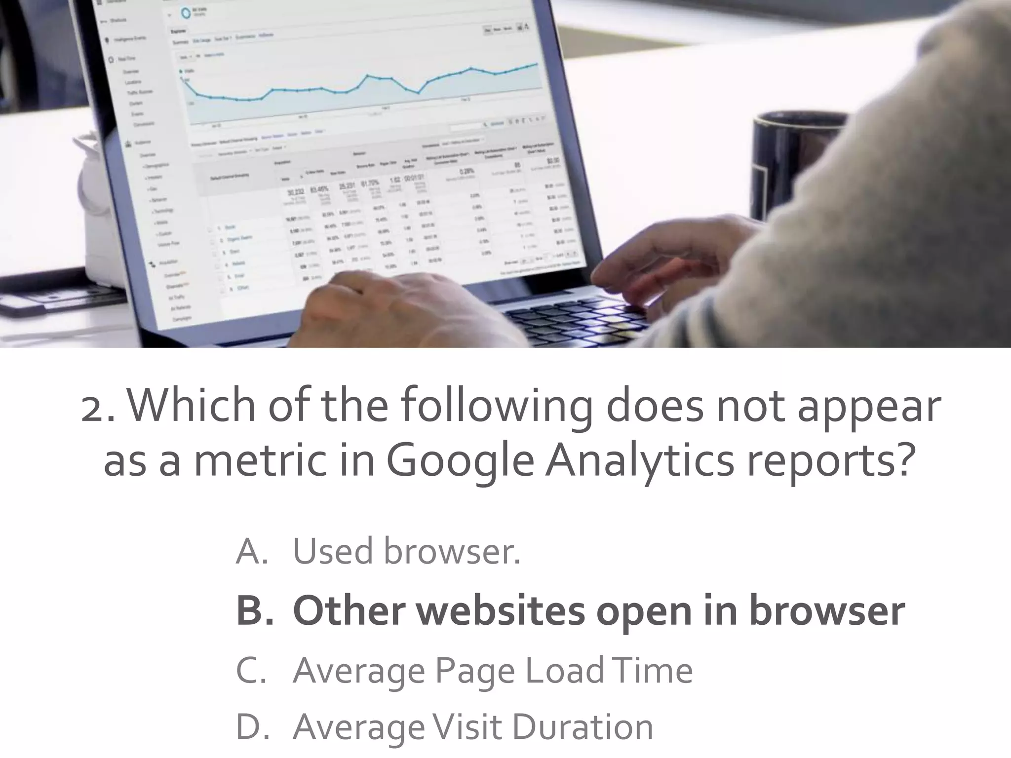2.Which of the following does not appear
as a metric in Google Analytics reports?
A. Used browser.
B. Other websites open in browser
C. Average Page LoadTime
D. AverageVisit Duration
 
