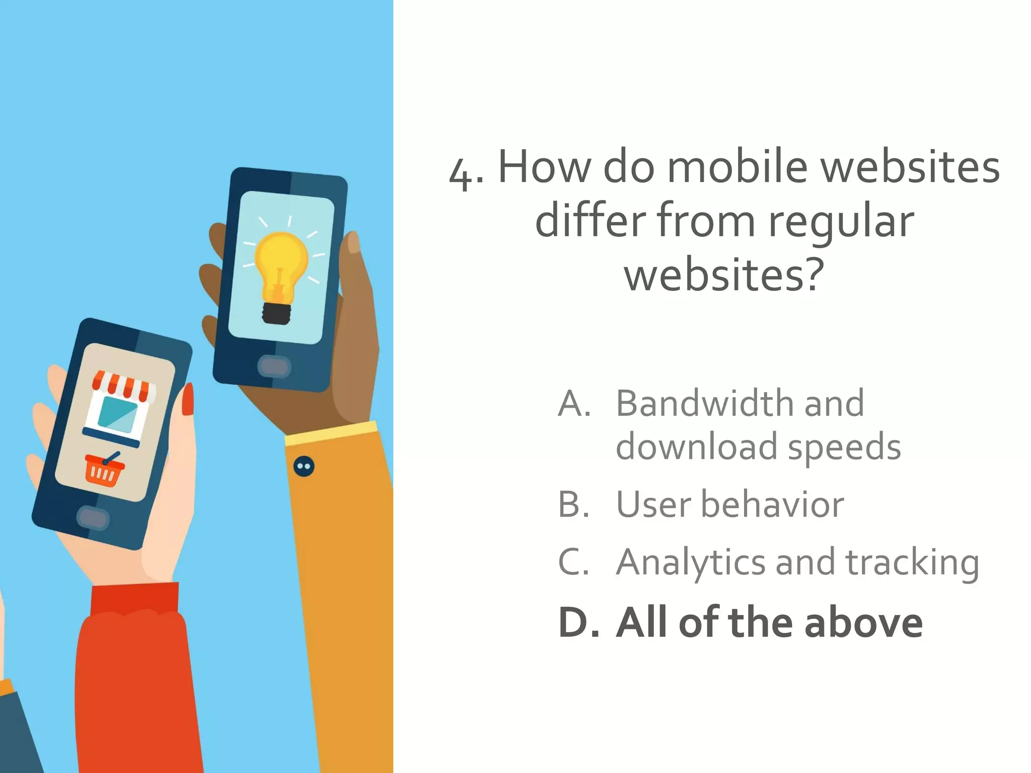 4. How do mobile websites
differ from regular
websites?
A. Bandwidth and
download speeds
B. User behavior
C. Analytics and tracking
D. All of the above
 