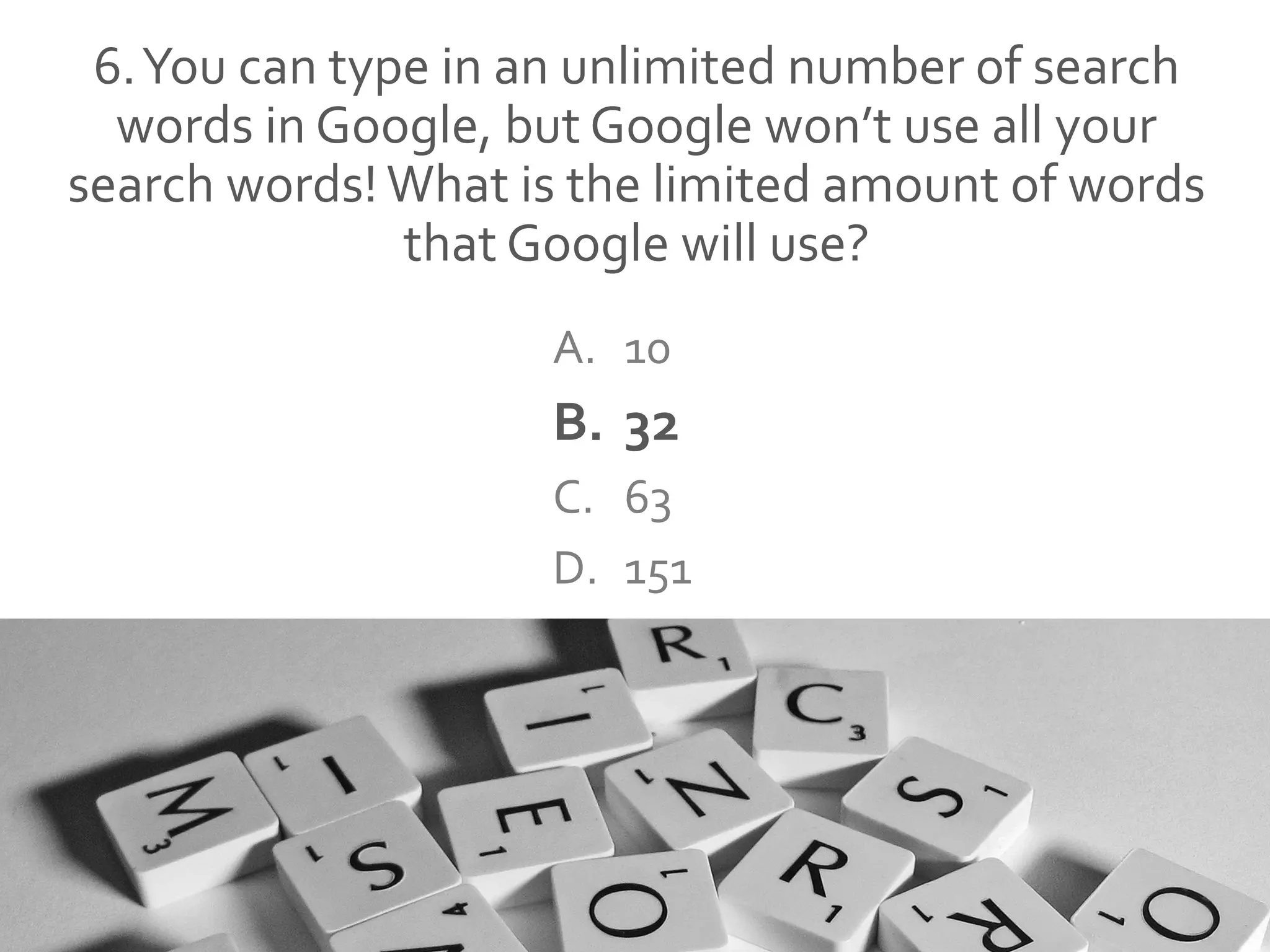 6.You can type in an unlimited number of search
words in Google, but Google won’t use all your
search words! What is the limited amount of words
that Google will use?
A. 10
B. 32
C. 63
D. 151
 