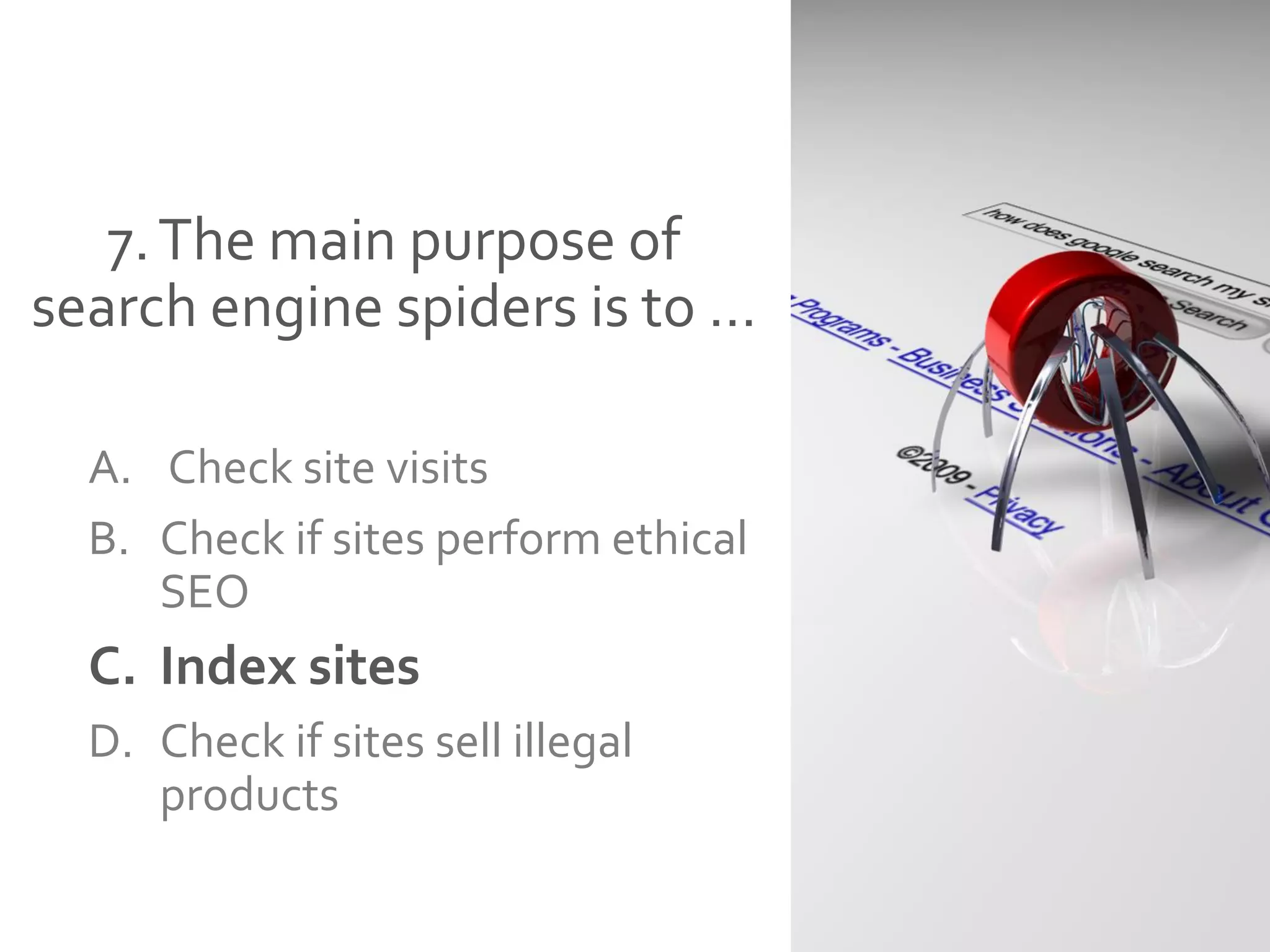 7.The main purpose of
search engine spiders is to …
A. Check site visits
B. Check if sites perform ethical
SEO
C. Index sites
D. Check if sites sell illegal
products
 