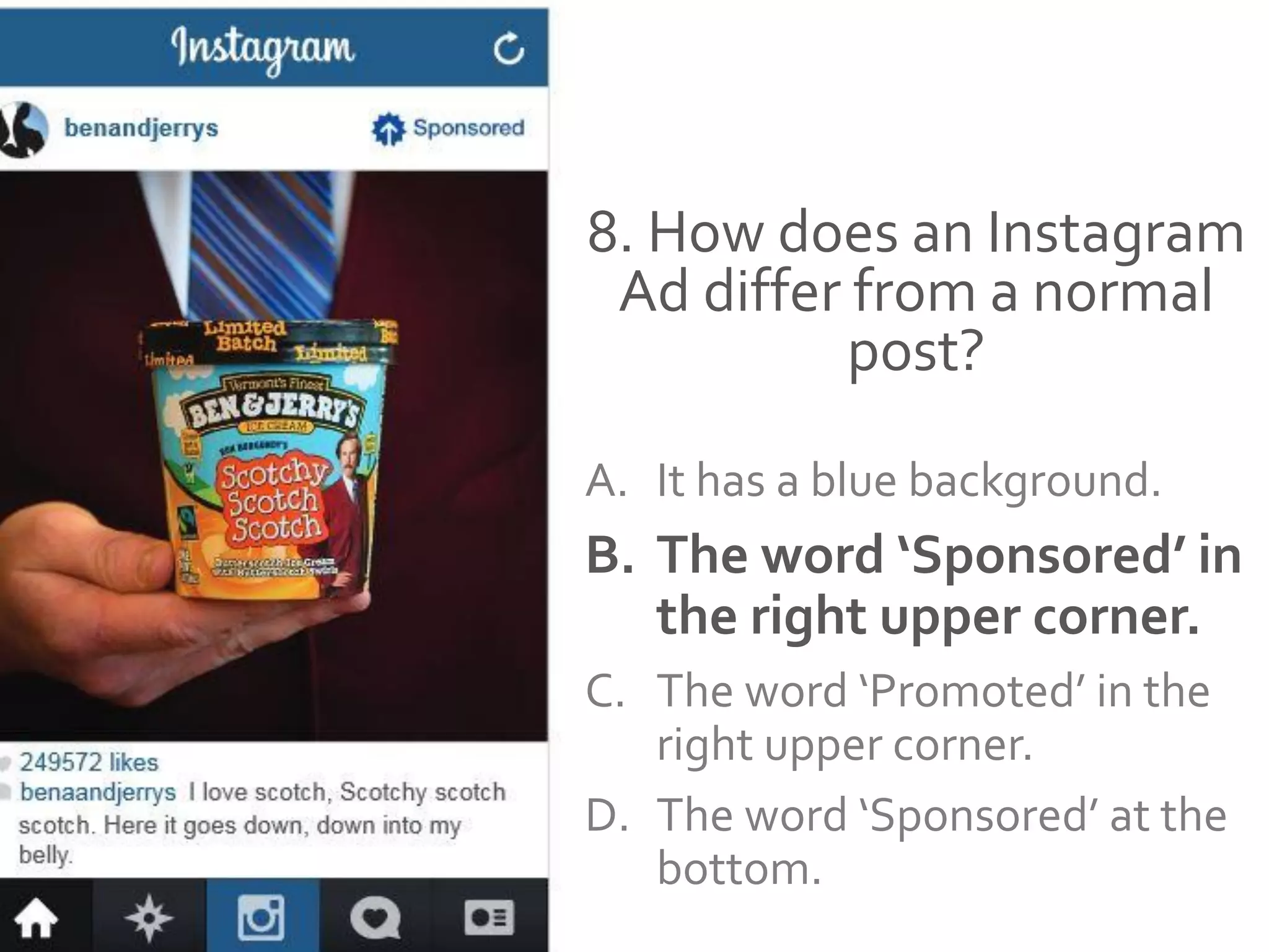 8. How does an Instagram
Ad differ from a normal
post?
A. It has a blue background.
B. The word ‘Sponsored’ in
the right upper corner.
C. The word ‘Promoted’ in the
right upper corner.
D. The word ‘Sponsored’ at the
bottom.
 