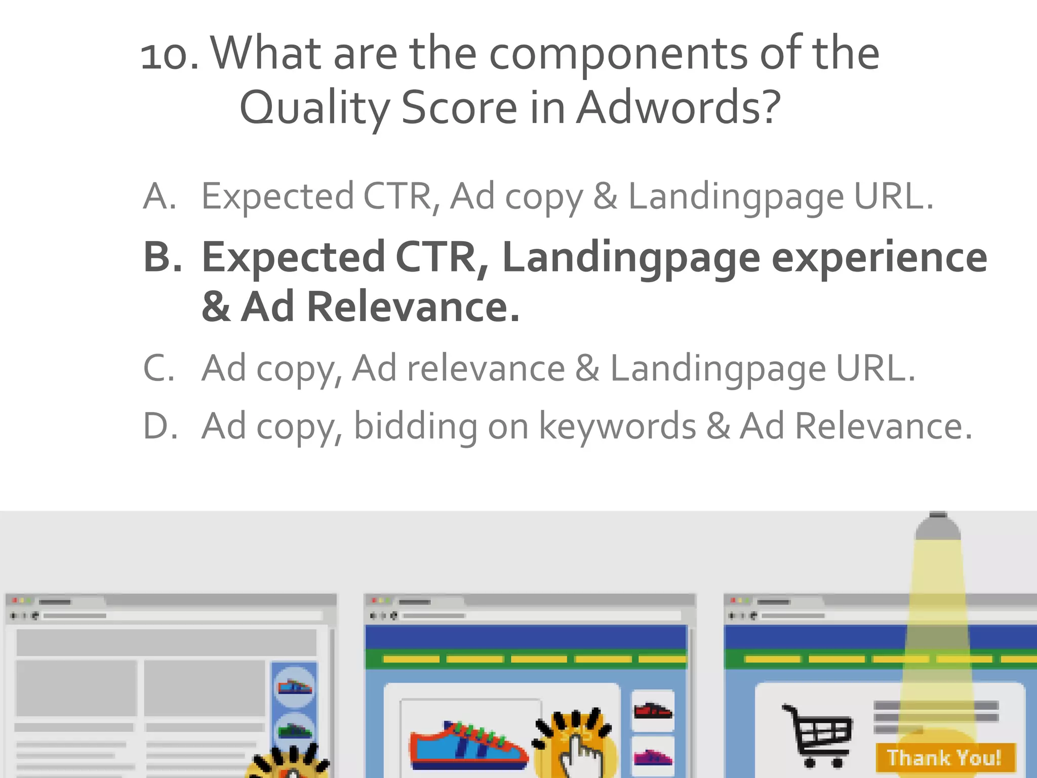 10.What are the components of the
Quality Score in Adwords?
A. Expected CTR, Ad copy & Landingpage URL.
B. Expected CTR, Landingpage experience
& Ad Relevance.
C. Ad copy, Ad relevance & Landingpage URL.
D. Ad copy, bidding on keywords & Ad Relevance.
 