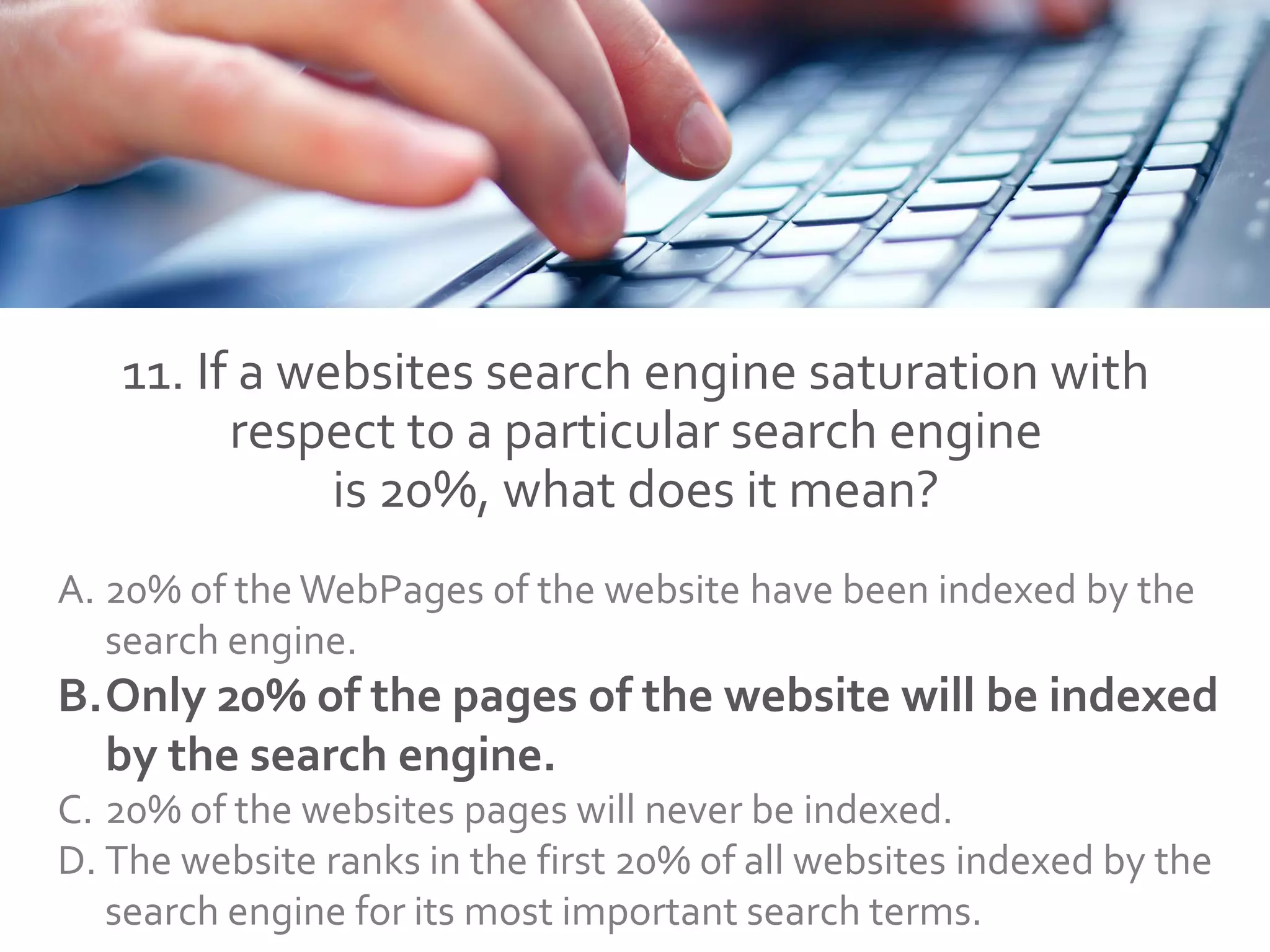 11. If a websites search engine saturation with
respect to a particular search engine
is 20%, what does it mean?
A. 20% of the WebPages of the website have been indexed by the
search engine.
B.Only 20% of the pages of the website will be indexed
by the search engine.
C. 20% of the websites pages will never be indexed.
D. The website ranks in the first 20% of all websites indexed by the
search engine for its most important search terms.
 