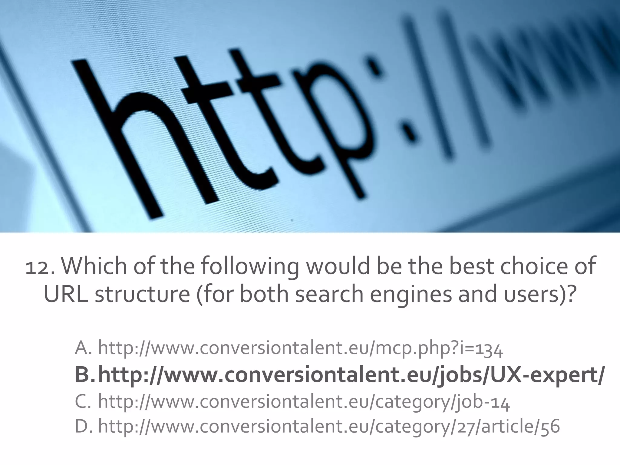 12.Which of the following would be the best choice of
URL structure (for both search engines and users)?
A. http://www.conversiontalent.eu/mcp.php?i=134
B.http://www.conversiontalent.eu/jobs/UX-expert/
C. http://www.conversiontalent.eu/category/job-14
D. http://www.conversiontalent.eu/category/27/article/56
 