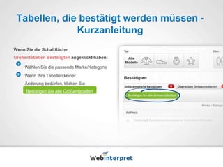 Tabellen, die bestätigt werden müssen - 
Kurzanleitung 
Wenn Sie die Schaltfläche 
Größentabellen Bestätigten angeklickt haben: 
Wählen Sie die passende Marke/Kategorie 
Wenn Ihre Tabellen keiner 
Änderung bedürfen, klicken Sie 
Bestätigen Sie alle Größentabellen 
1 
2 
 