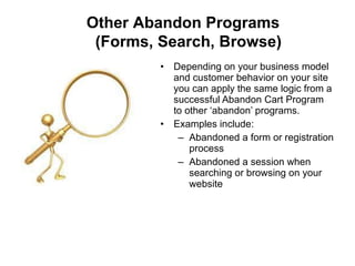 Depending on your business model and customer behavior on your site you can apply the same logic from a successful Abandon Cart Program to other ‘abandon’ programs.  Examples include: Abandoned a form or registration process Abandoned a session when searching or browsing on your website Other Abandon Programs    (Forms, Search, Browse) 