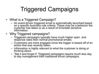 Triggered Campaigns What is a Triggered Campaign? An event-driven triggered email is automatically launched based on a specific business rule criteria. These may be a behavior the customer has taken or as a result of time/date sensitive information. Why Triggered campaigns? Triggered campaigns typically have much higher open  and response rates then normal promotional emails. Customers are more engaged since the trigger is based off of an action that was recently taken. Information is highly relevant to what the customer is doing or thinking about.  “ Set it and forget it” Triggered campaigns require much less day to day management then traditional thrust campaigns. 