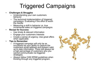 Triggered Campaigns Challenges & Struggles   Understanding your own customers behavior The technical implementation of triggered campaigns. Evaluating if the effort is worth the results Measuring a shift in behavior vs. true incremental sales on triggered campaigns Recipe for Success Use timely & relevant information Engage your customers interests Create a sense of urgency. Use great offers when applicable  Tips to Remember A triggered campaign will only be as successful as your ability to capture the customers email address and present valid, up to date information. There will always be a high percentage of customers who you cannot communicate via triggered strategies.  Always follow CAN SPAM guidelines when thinking through any triggered program. 
