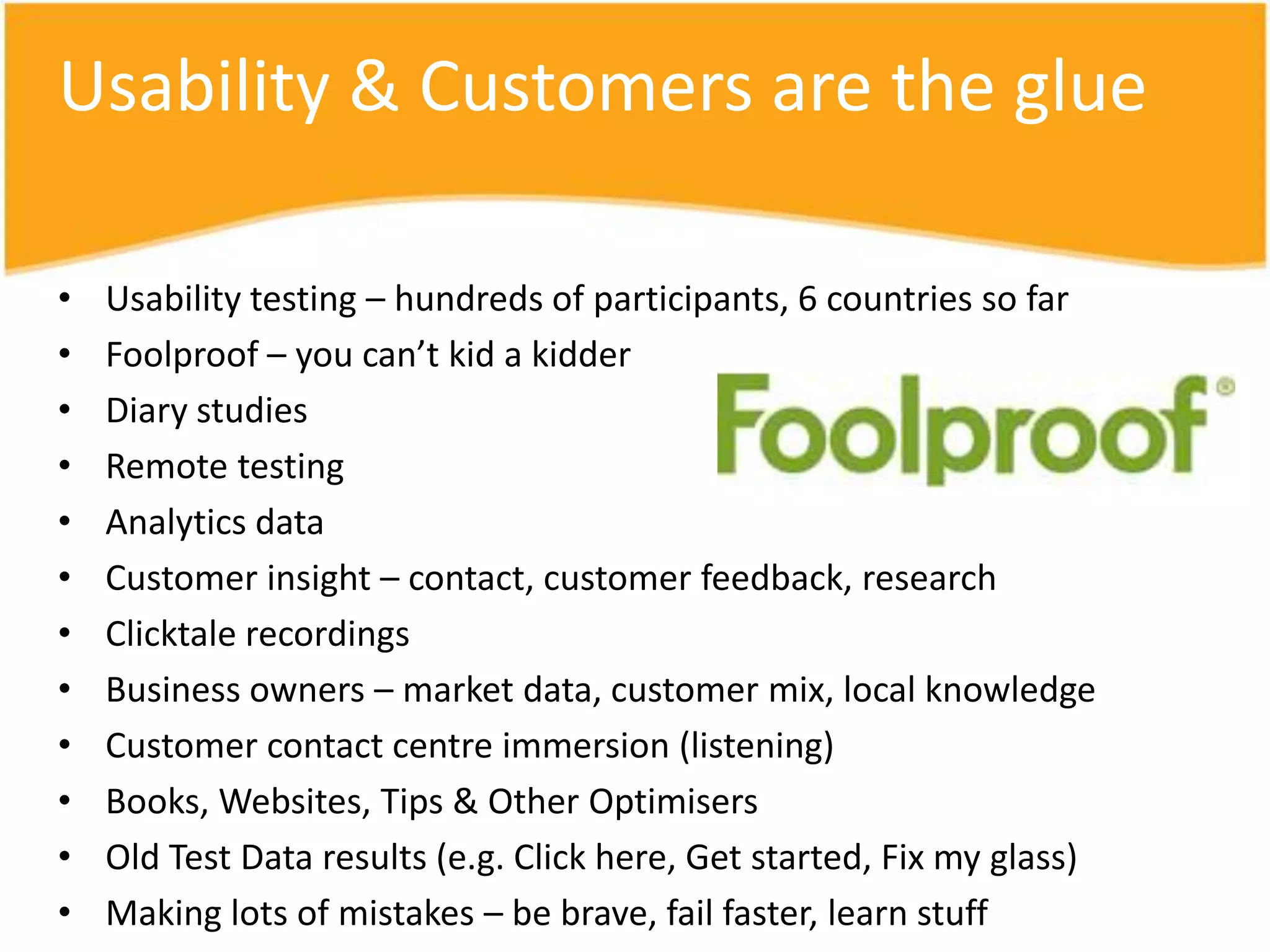 Usability & Customers are the glue

•   Usability testing – hundreds of participants, 6 countries so far
•   Foolproof – you can’t kid a kidder
•   Diary studies
•   Remote testing
•   Analytics data
•   Customer insight – contact, customer feedback, research
•   Clicktale recordings
•   Business owners – market data, customer mix, local knowledge
•   Customer contact centre immersion (listening)
•   Books, Websites, Tips & Other Optimisers
•   Old Test Data results (e.g. Click here, Get started, Fix my glass)
•   Making lots of mistakes – be brave, fail faster, learn stuff
 