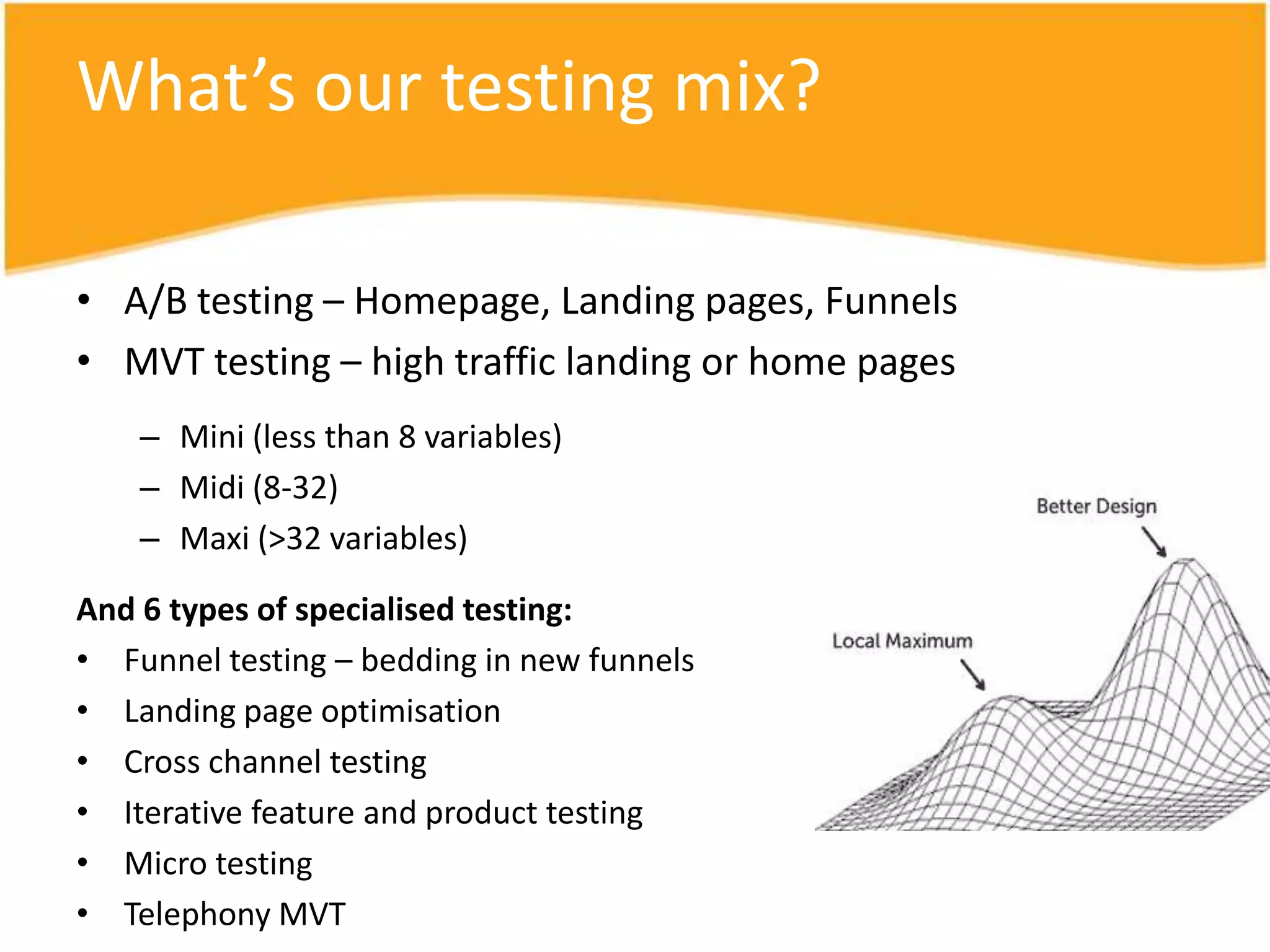 What’s our testing mix?

• A/B testing – Homepage, Landing pages, Funnels
• MVT testing – high traffic landing or home pages
    – Mini (less than 8 variables)
    – Midi (8-32)
    – Maxi (>32 variables)

And 6 types of specialised testing:
• Funnel testing – bedding in new funnels
• Landing page optimisation
• Cross channel testing
• Iterative feature and product testing
• Micro testing
• Telephony MVT
 
