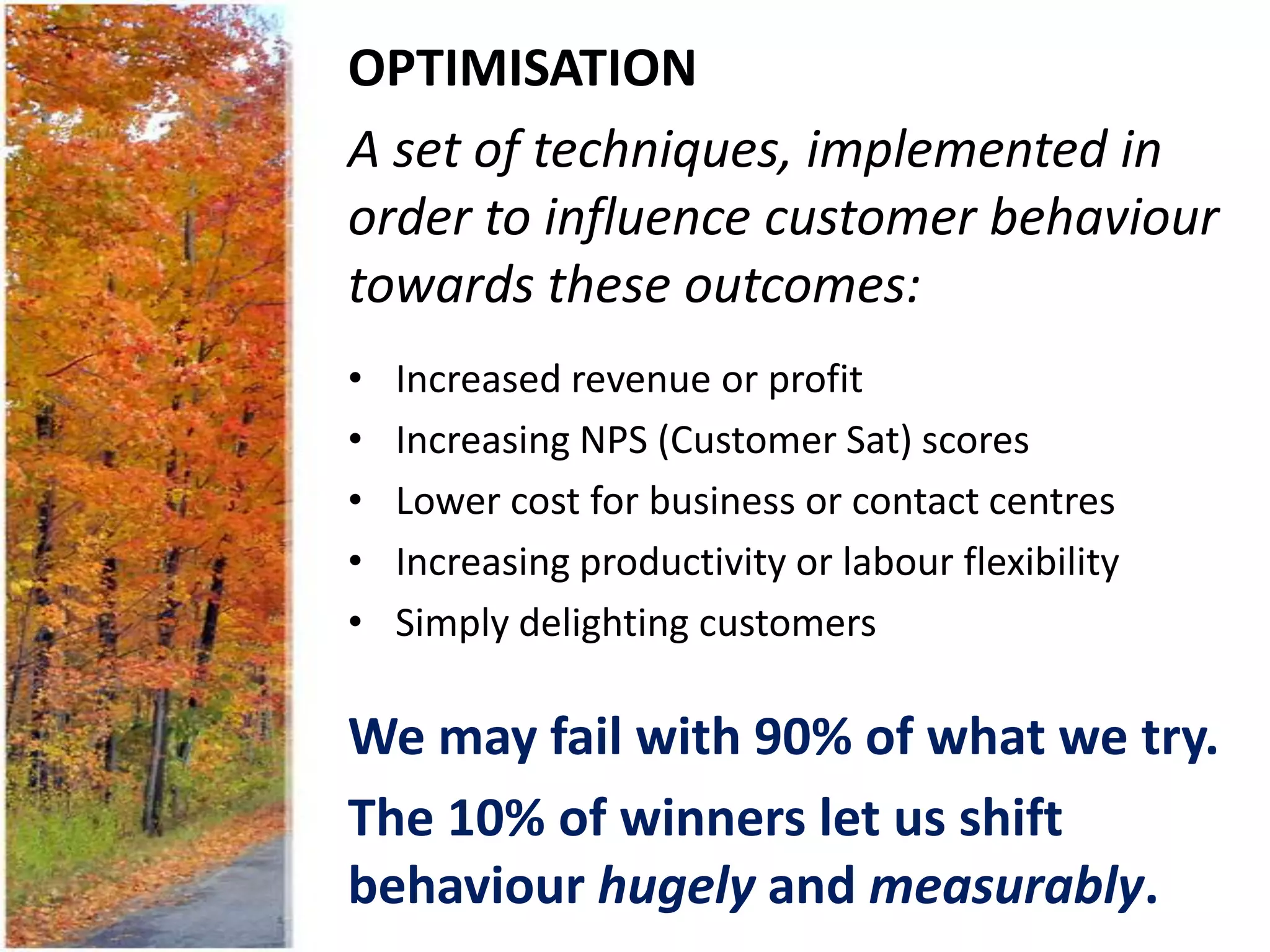 OPTIMISATION
A set of techniques, implemented in
order to influence customer behaviour
towards these outcomes:
•   Increased revenue or profit
•   Increasing NPS (Customer Sat) scores
•   Lower cost for business or contact centres
•   Increasing productivity or labour flexibility
•   Simply delighting customers

We may fail with 90% of what we try.
The 10% of winners let us shift
behaviour hugely and measurably.
 