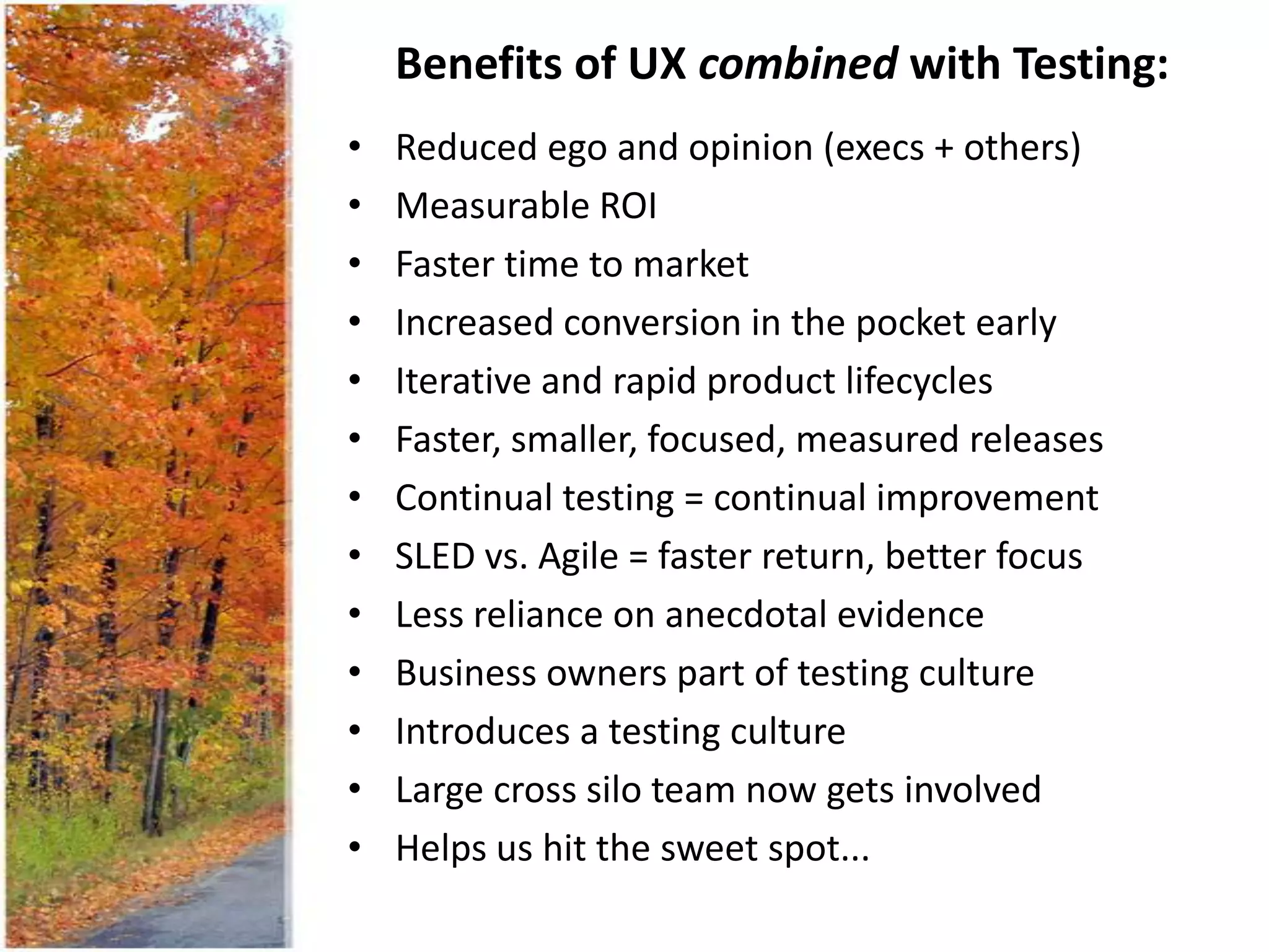 Benefits of UX combined with Testing:
•   Reduced ego and opinion (execs + others)
•   Measurable ROI
•   Faster time to market
•   Increased conversion in the pocket early
•   Iterative and rapid product lifecycles
•   Faster, smaller, focused, measured releases
•   Continual testing = continual improvement
•   SLED vs. Agile = faster return, better focus
•   Less reliance on anecdotal evidence
•   Business owners part of testing culture
•   Introduces a testing culture
•   Large cross silo team now gets involved
•   Helps us hit the sweet spot...
 