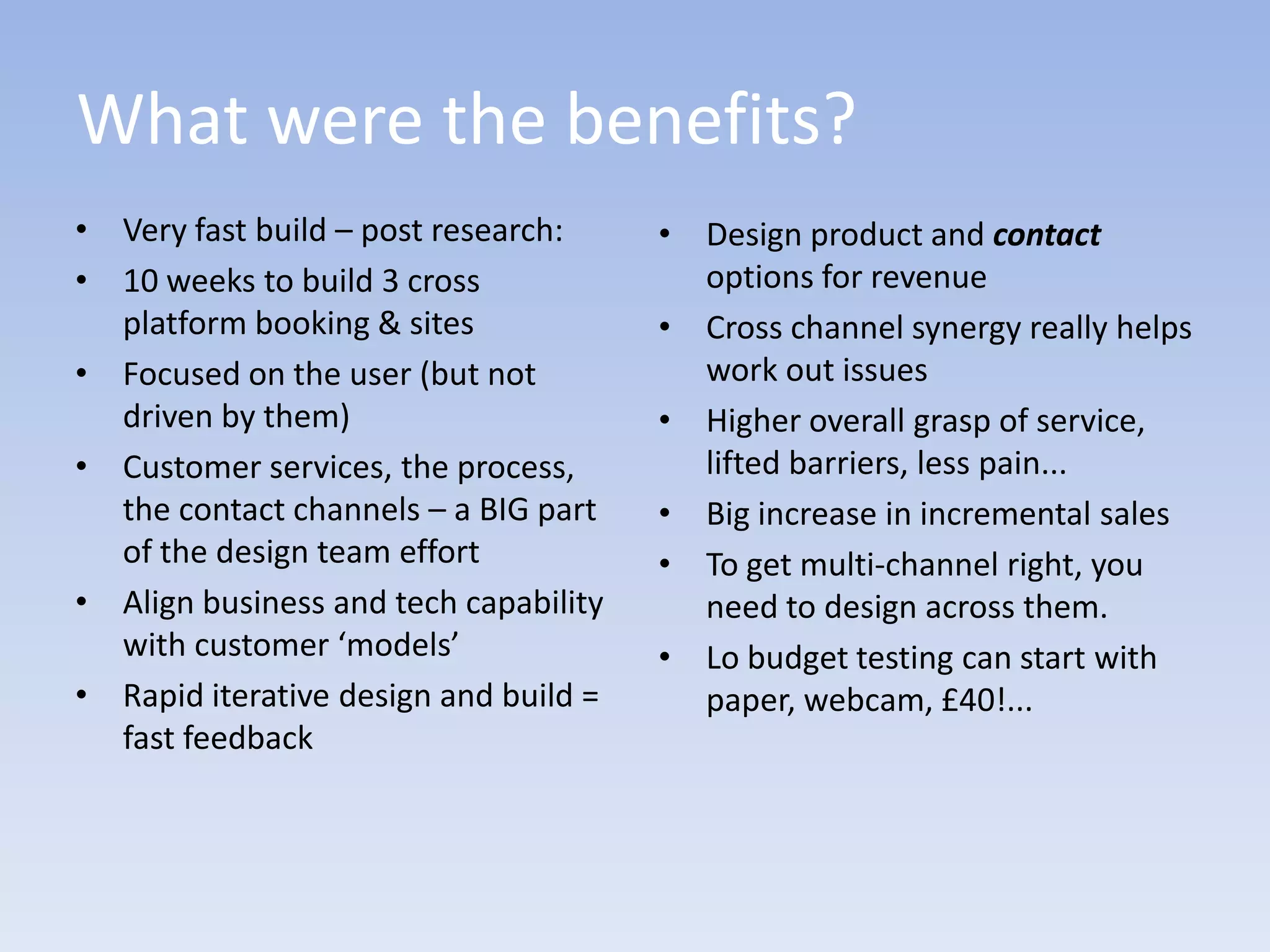 What were the benefits?
• Very fast build – post research:     • Design product and contact
• 10 weeks to build 3 cross              options for revenue
  platform booking & sites             • Cross channel synergy really helps
• Focused on the user (but not           work out issues
  driven by them)                      • Higher overall grasp of service,
• Customer services, the process,        lifted barriers, less pain...
  the contact channels – a BIG part    • Big increase in incremental sales
  of the design team effort            • To get multi-channel right, you
• Align business and tech capability     need to design across them.
  with customer ‘models’               • Lo budget testing can start with
• Rapid iterative design and build =     paper, webcam, £40!...
  fast feedback
 