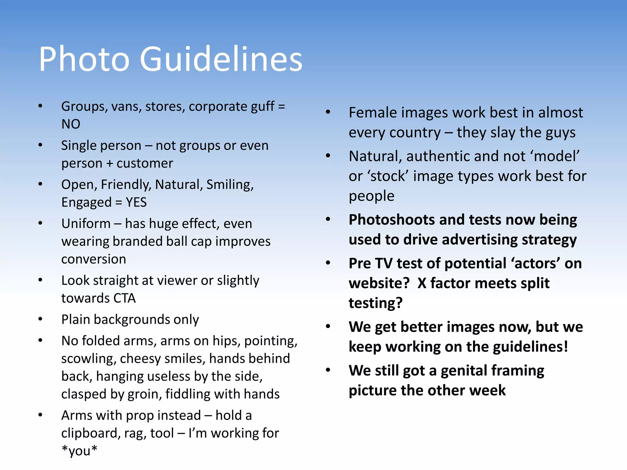 Photo Guidelines
•   Groups, vans, stores, corporate guff =    •   Female images work best in almost
    NO
                                                  every country – they slay the guys
•   Single person – not groups or even
    person + customer                         •   Natural, authentic and not ‘model’
•   Open, Friendly, Natural, Smiling,
                                                  or ‘stock’ image types work best for
    Engaged = YES                                 people
•   Uniform – has huge effect, even           •   Photoshoots and tests now being
    wearing branded ball cap improves             used to drive advertising strategy
    conversion                                •   Pre TV test of potential ‘actors’ on
•   Look straight at viewer or slightly           website? X factor meets split
    towards CTA                                   testing?
•   Plain backgrounds only
                                              •   We get better images now, but we
•   No folded arms, arms on hips, pointing,       keep working on the guidelines!
    scowling, cheesy smiles, hands behind
    back, hanging useless by the side,        •   We still got a genital framing
    clasped by groin, fiddling with hands         picture the other week
•   Arms with prop instead – hold a
    clipboard, rag, tool – I’m working for
    *you*
 