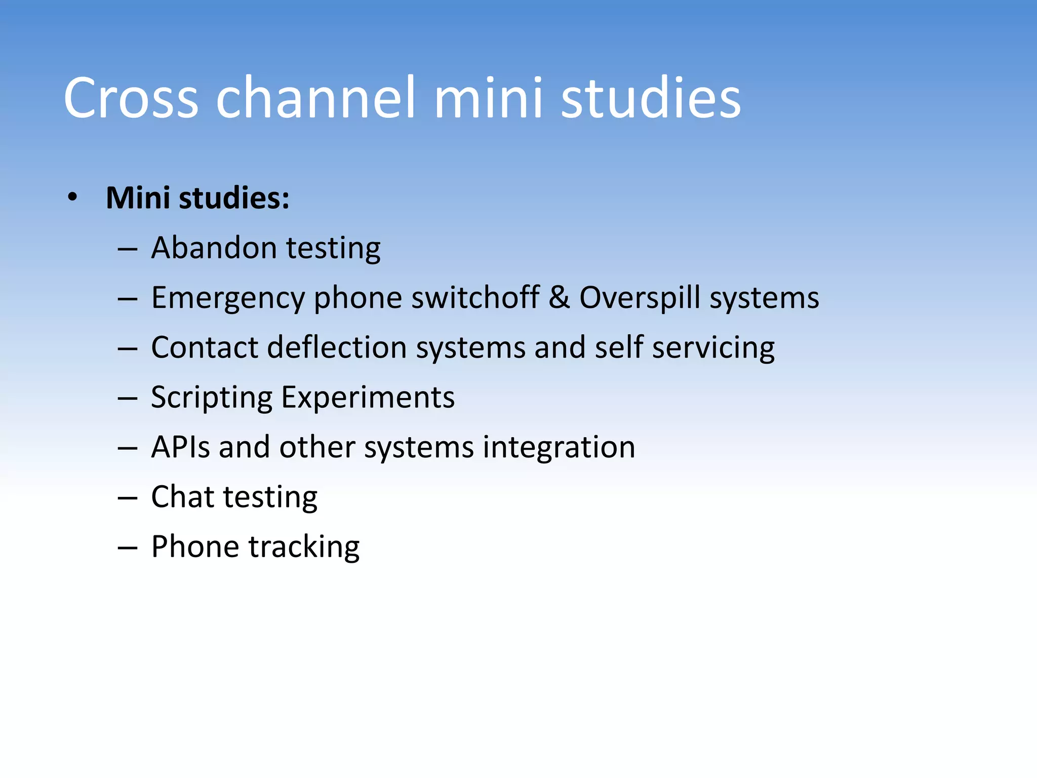 Cross channel mini studies
• Mini studies:
  – Abandon testing
  – Emergency phone switchoff & Overspill systems
  – Contact deflection systems and self servicing
  – Scripting Experiments
  – APIs and other systems integration
  – Chat testing
  – Phone tracking
 
