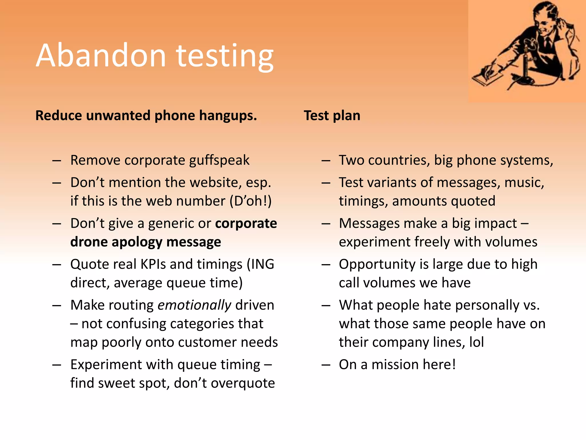 Abandon testing
Reduce unwanted phone hangups.          Test plan

  – Remove corporate guffspeak            – Two countries, big phone systems,
  – Don’t mention the website, esp.       – Test variants of messages, music,
    if this is the web number (D’oh!)       timings, amounts quoted
  – Don’t give a generic or corporate     – Messages make a big impact –
    drone apology message                   experiment freely with volumes
  – Quote real KPIs and timings (ING      – Opportunity is large due to high
    direct, average queue time)             call volumes we have
  – Make routing emotionally driven       – What people hate personally vs.
    – not confusing categories that         what those same people have on
    map poorly onto customer needs          their company lines, lol
  – Experiment with queue timing –        – On a mission here!
    find sweet spot, don’t overquote
 