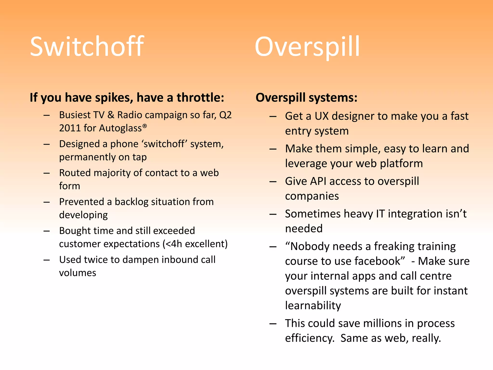 Switchoff                                    Overspill
If you have spikes, have a throttle:         Overspill systems:
  – Busiest TV & Radio campaign so far, Q2     – Get a UX designer to make you a fast
    2011 for Autoglass®                          entry system
  – Designed a phone ‘switchoff’ system,       – Make them simple, easy to learn and
    permanently on tap
                                                 leverage your web platform
  – Routed majority of contact to a web
    form                                       – Give API access to overspill
  – Prevented a backlog situation from           companies
    developing                                 – Sometimes heavy IT integration isn’t
  – Bought time and still exceeded               needed
    customer expectations (<4h excellent)      – “Nobody needs a freaking training
  – Used twice to dampen inbound call            course to use facebook” - Make sure
    volumes                                      your internal apps and call centre
                                                 overspill systems are built for instant
                                                 learnability
                                               – This could save millions in process
                                                 efficiency. Same as web, really.
 