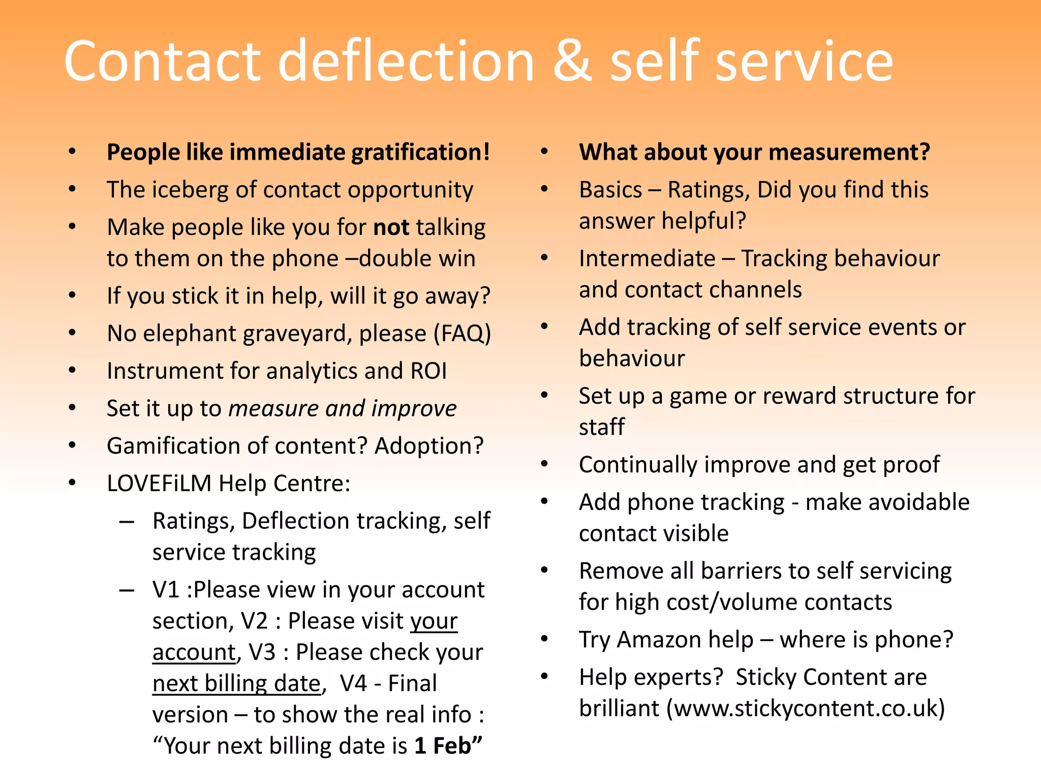 Contact deflection & self service
•   People like immediate gratification!        •   What about your measurement?
•   The iceberg of contact opportunity          •   Basics – Ratings, Did you find this
•   Make people like you for not talking            answer helpful?
    to them on the phone –double win            •   Intermediate – Tracking behaviour
•   If you stick it in help, will it go away?       and contact channels
•   No elephant graveyard, please (FAQ)         •   Add tracking of self service events or
•   Instrument for analytics and ROI                behaviour
•   Set it up to measure and improve            •   Set up a game or reward structure for
                                                    staff
•   Gamification of content? Adoption?
                                                •   Continually improve and get proof
•   LOVEFiLM Help Centre:
                                                •   Add phone tracking - make avoidable
      – Ratings, Deflection tracking, self          contact visible
         service tracking
                                                •   Remove all barriers to self servicing
      – V1 :Please view in your account             for high cost/volume contacts
         section, V2 : Please visit your
         account, V3 : Please check your        •   Try Amazon help – where is phone?
         next billing date, V4 - Final          •   Help experts? Sticky Content are
         version – to show the real info :          brilliant (www.stickycontent.co.uk)
         “Your next billing date is 1 Feb”
 