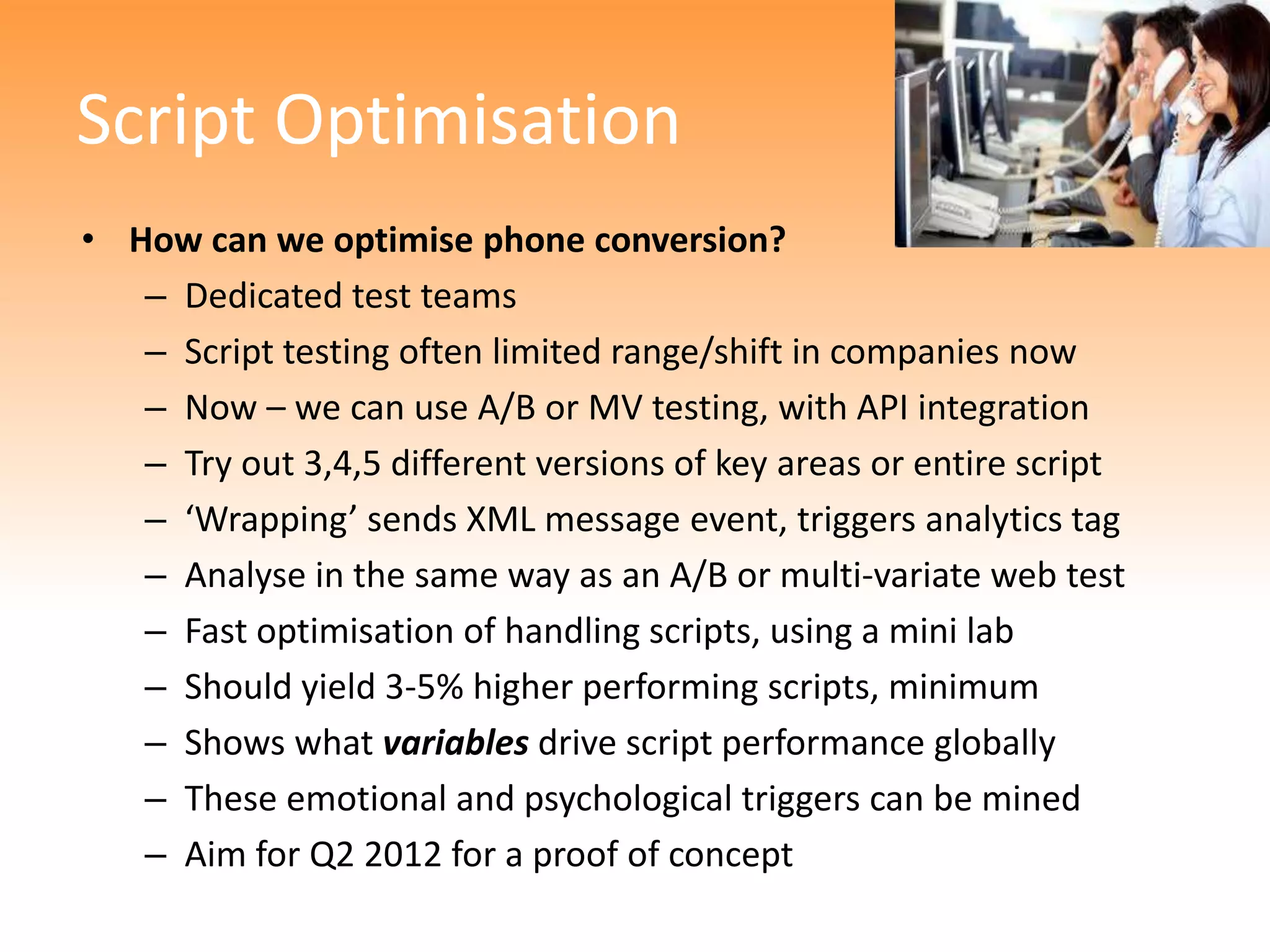 Script Optimisation
• How can we optimise phone conversion?
   – Dedicated test teams
   – Script testing often limited range/shift in companies now
   – Now – we can use A/B or MV testing, with API integration
   – Try out 3,4,5 different versions of key areas or entire script
   – ‘Wrapping’ sends XML message event, triggers analytics tag
   – Analyse in the same way as an A/B or multi-variate web test
   – Fast optimisation of handling scripts, using a mini lab
   – Should yield 3-5% higher performing scripts, minimum
   – Shows what variables drive script performance globally
   – These emotional and psychological triggers can be mined
   – Aim for Q2 2012 for a proof of concept
 