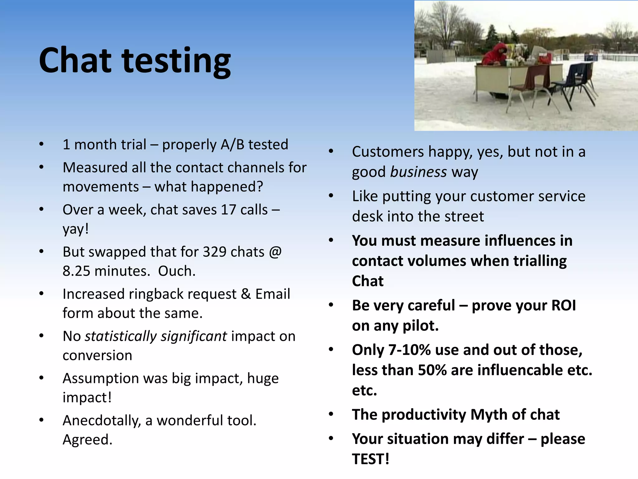 Chat testing
•   1 month trial – properly A/B tested      •   Customers happy, yes, but not in a
•   Measured all the contact channels for        good business way
    movements – what happened?
                                             •   Like putting your customer service
•   Over a week, chat saves 17 calls –           desk into the street
    yay!
                                             •   You must measure influences in
•   But swapped that for 329 chats @
                                                 contact volumes when trialling
    8.25 minutes. Ouch.
                                                 Chat
•   Increased ringback request & Email
    form about the same.                     •   Be very careful – prove your ROI
                                                 on any pilot.
•   No statistically significant impact on
    conversion                               •   Only 7-10% use and out of those,
•   Assumption was big impact, huge              less than 50% are influencable etc.
    impact!                                      etc.
•   Anecdotally, a wonderful tool.           •   The productivity Myth of chat
    Agreed.                                  •   Your situation may differ – please
                                                 TEST!
 