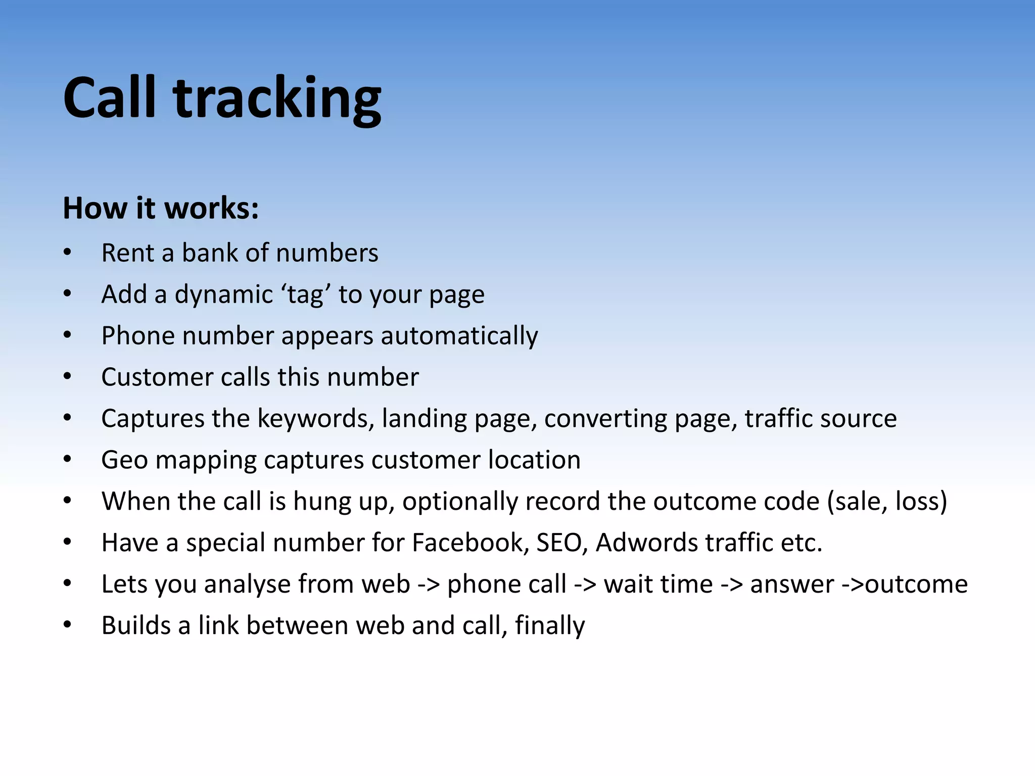 Call tracking
How it works:
•   Rent a bank of numbers
•   Add a dynamic ‘tag’ to your page
•   Phone number appears automatically
•   Customer calls this number
•   Captures the keywords, landing page, converting page, traffic source
•   Geo mapping captures customer location
•   When the call is hung up, optionally record the outcome code (sale, loss)
•   Have a special number for Facebook, SEO, Adwords traffic etc.
•   Lets you analyse from web -> phone call -> wait time -> answer ->outcome
•   Builds a link between web and call, finally
 