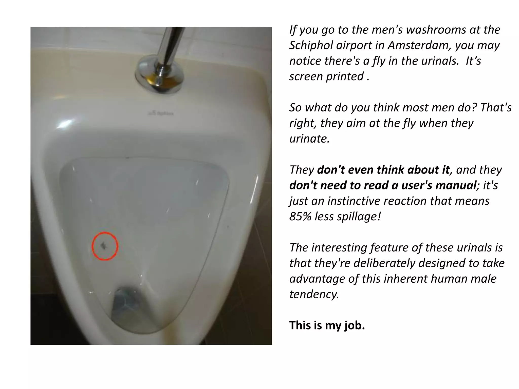 If you go to the men's washrooms at the
Schiphol airport in Amsterdam, you may
notice there's a fly in the urinals. It’s
screen printed .

So what do you think most men do? That's
right, they aim at the fly when they
urinate.

They don't even think about it, and they
don't need to read a user's manual; it's
just an instinctive reaction that means
85% less spillage!

The interesting feature of these urinals is
that they're deliberately designed to take
advantage of this inherent human male
tendency.

This is my job.
 